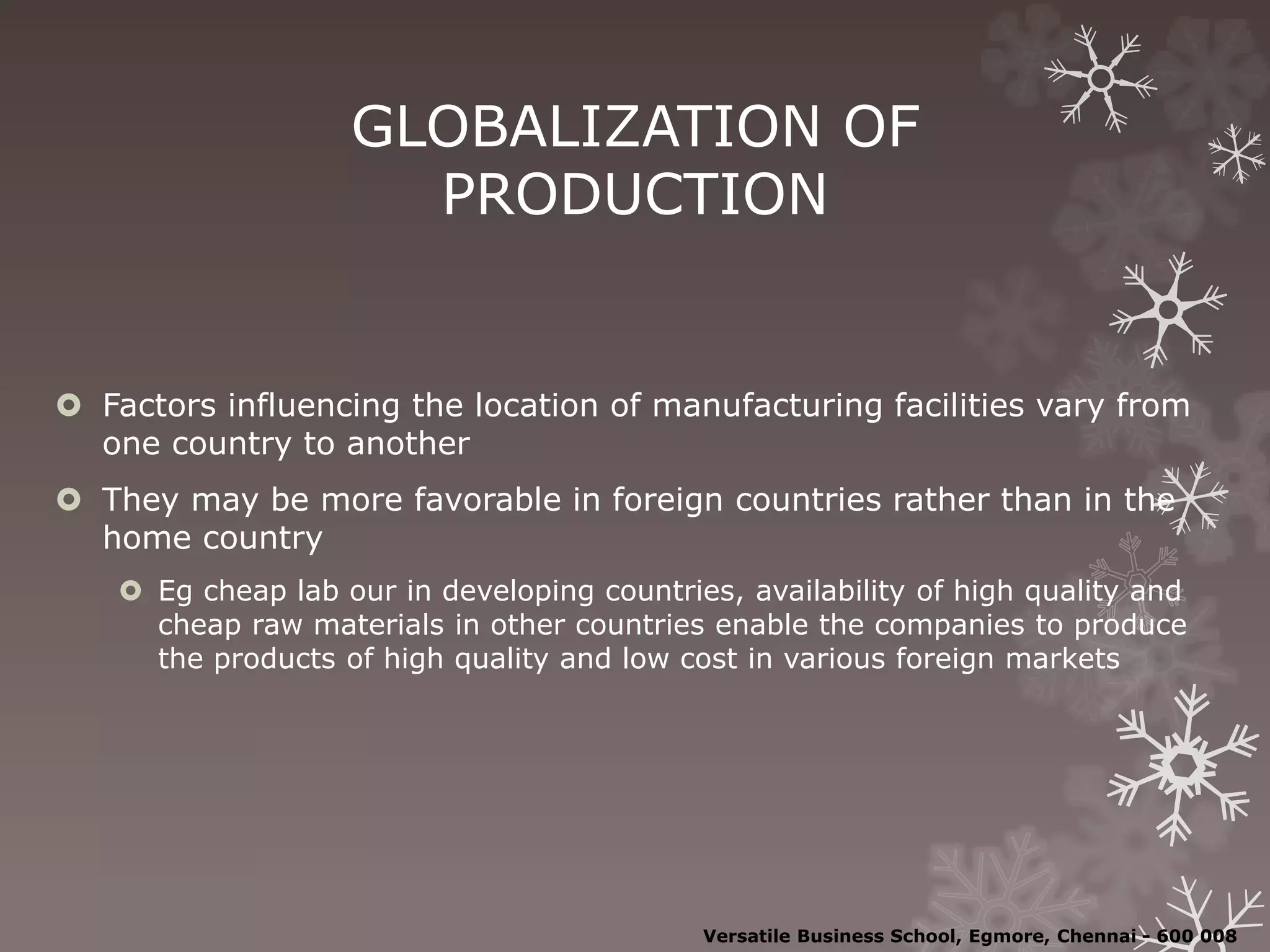 GLOBALIZATION OF
PRODUCTION
 Factors influencing the location of manufacturing facilities vary from
one country to another
 They may be more favorable in foreign countries rather than in the
home country
 Eg cheap lab our in developing countries, availability of high quality and
cheap raw materials in other countries enable the companies to produce
the products of high quality and low cost in various foreign markets
Versatile Business School, Egmore, Chennai - 600 008
 
