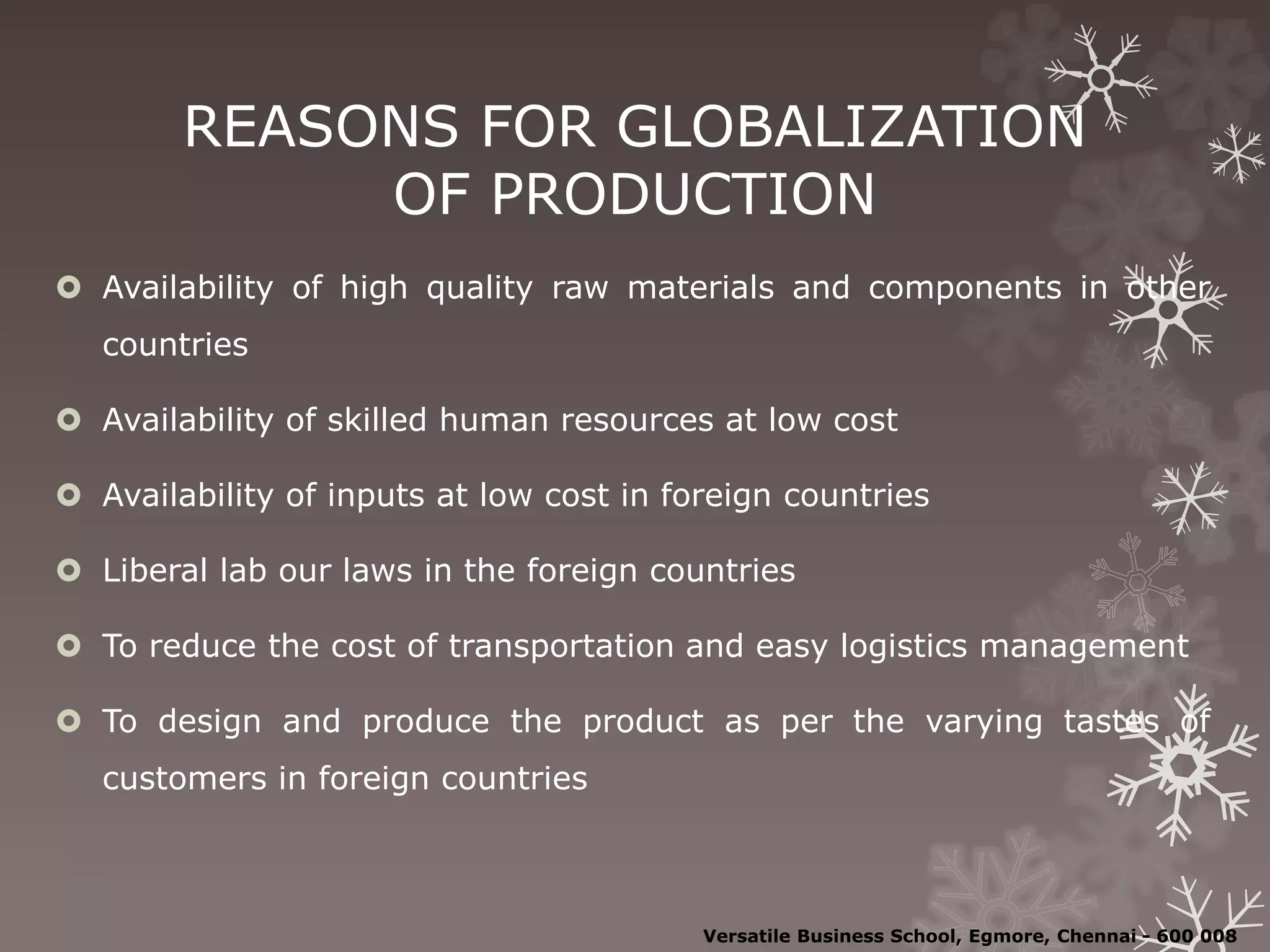 REASONS FOR GLOBALIZATION
OF PRODUCTION
 Availability of high quality raw materials and components in other
countries
 Availability of skilled human resources at low cost
 Availability of inputs at low cost in foreign countries
 Liberal lab our laws in the foreign countries
 To reduce the cost of transportation and easy logistics management
 To design and produce the product as per the varying tastes of
customers in foreign countries
Versatile Business School, Egmore, Chennai - 600 008
 