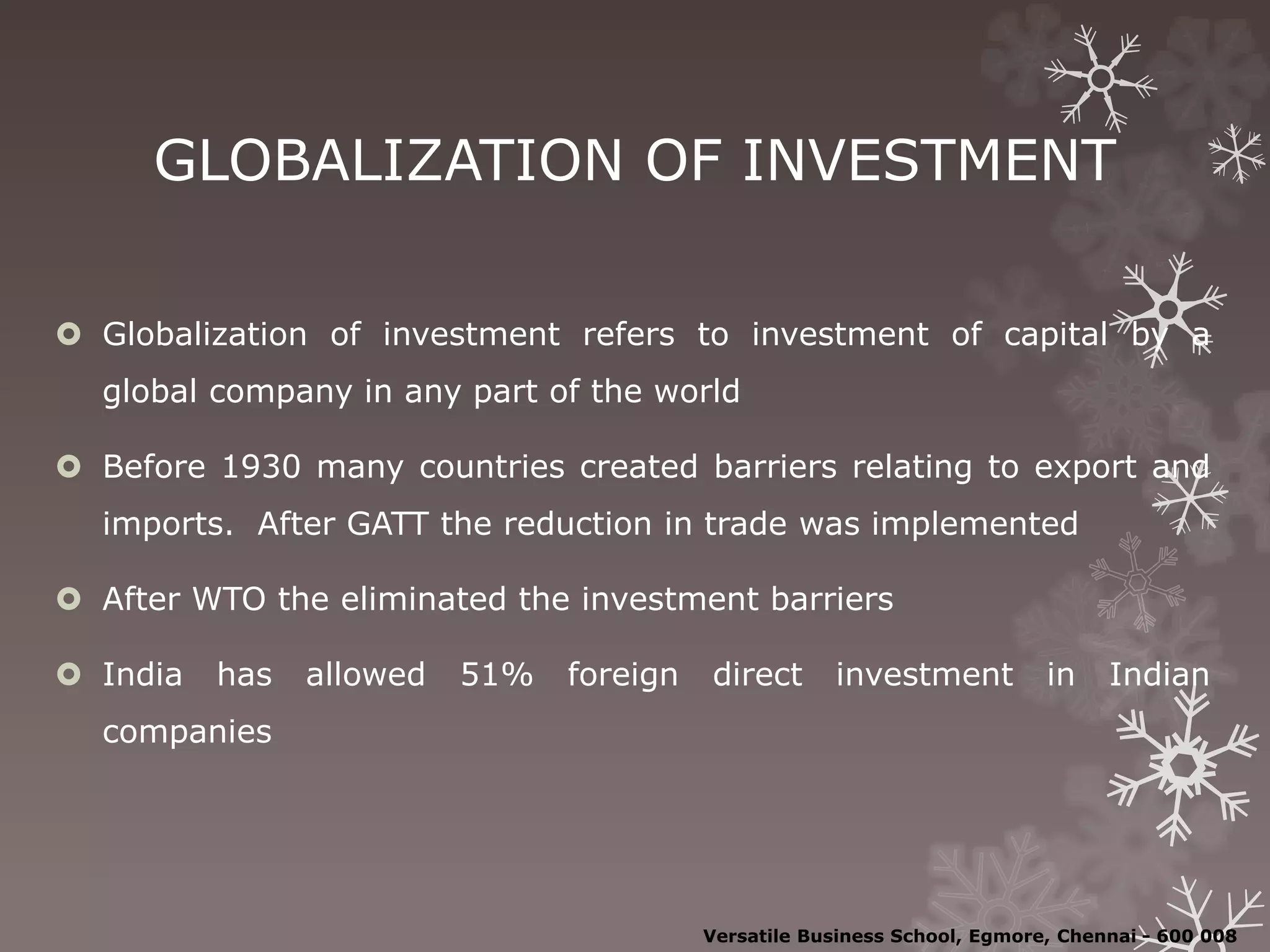 GLOBALIZATION OF INVESTMENT
 Globalization of investment refers to investment of capital by a
global company in any part of the world
 Before 1930 many countries created barriers relating to export and
imports. After GATT the reduction in trade was implemented
 After WTO the eliminated the investment barriers
 India has allowed 51% foreign direct investment in Indian
companies
Versatile Business School, Egmore, Chennai - 600 008
 