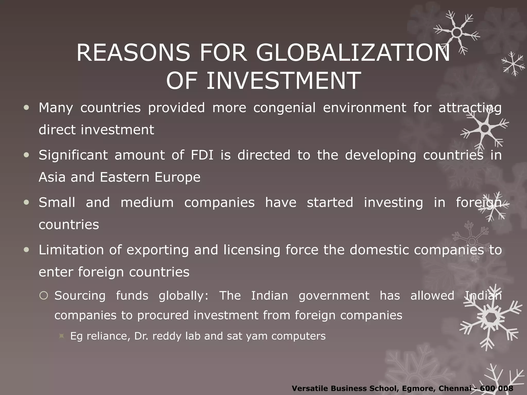 REASONS FOR GLOBALIZATION
OF INVESTMENT
 Many countries provided more congenial environment for attracting
direct investment
 Significant amount of FDI is directed to the developing countries in
Asia and Eastern Europe
 Small and medium companies have started investing in foreign
countries
 Limitation of exporting and licensing force the domestic companies to
enter foreign countries
 Sourcing funds globally: The Indian government has allowed Indian
companies to procured investment from foreign companies
 Eg reliance, Dr. reddy lab and sat yam computers
Versatile Business School, Egmore, Chennai - 600 008
 
