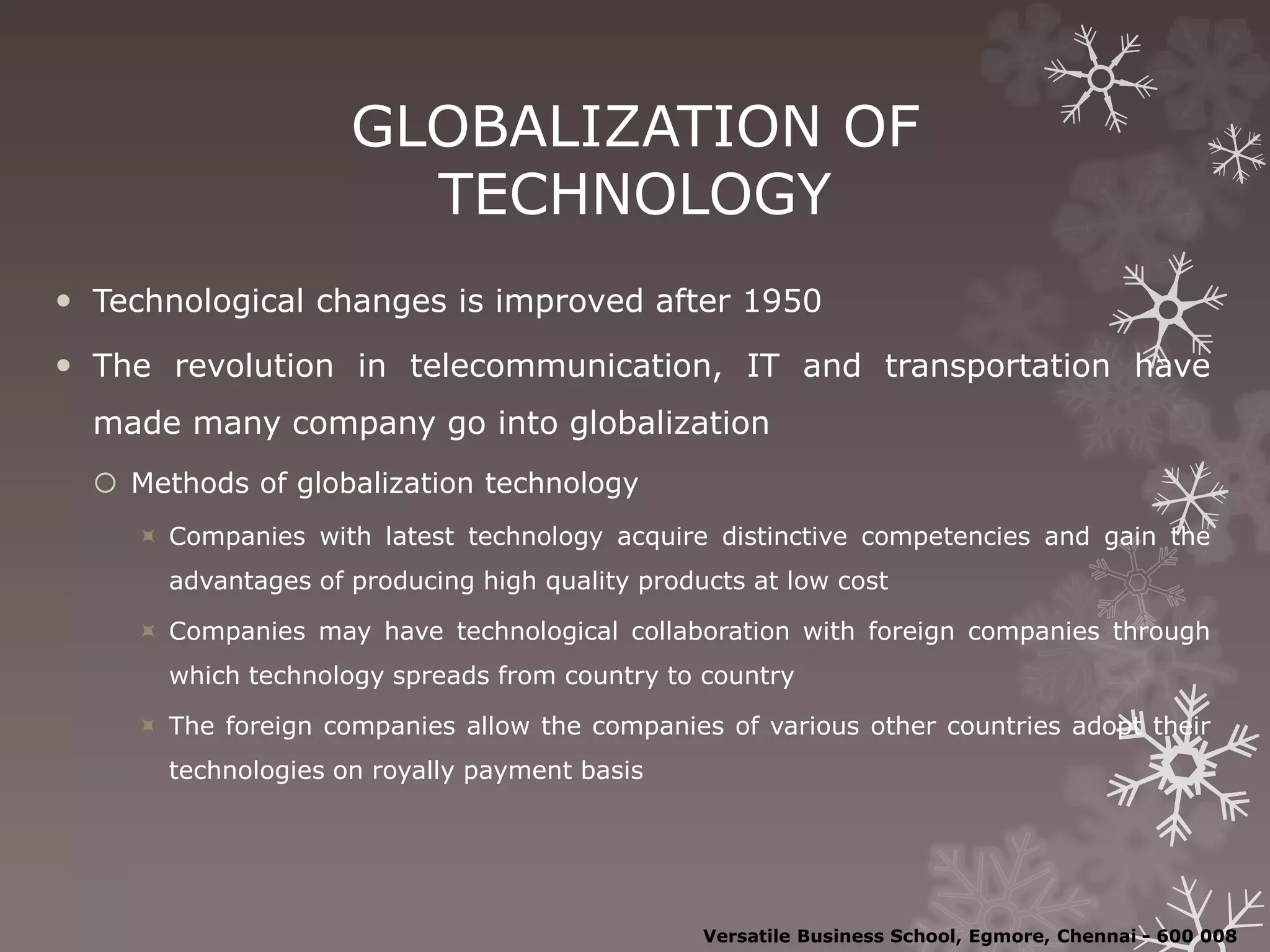GLOBALIZATION OF
TECHNOLOGY
 Technological changes is improved after 1950
 The revolution in telecommunication, IT and transportation have
made many company go into globalization
 Methods of globalization technology
 Companies with latest technology acquire distinctive competencies and gain the
advantages of producing high quality products at low cost
 Companies may have technological collaboration with foreign companies through
which technology spreads from country to country
 The foreign companies allow the companies of various other countries adopt their
technologies on royally payment basis
Versatile Business School, Egmore, Chennai - 600 008
 