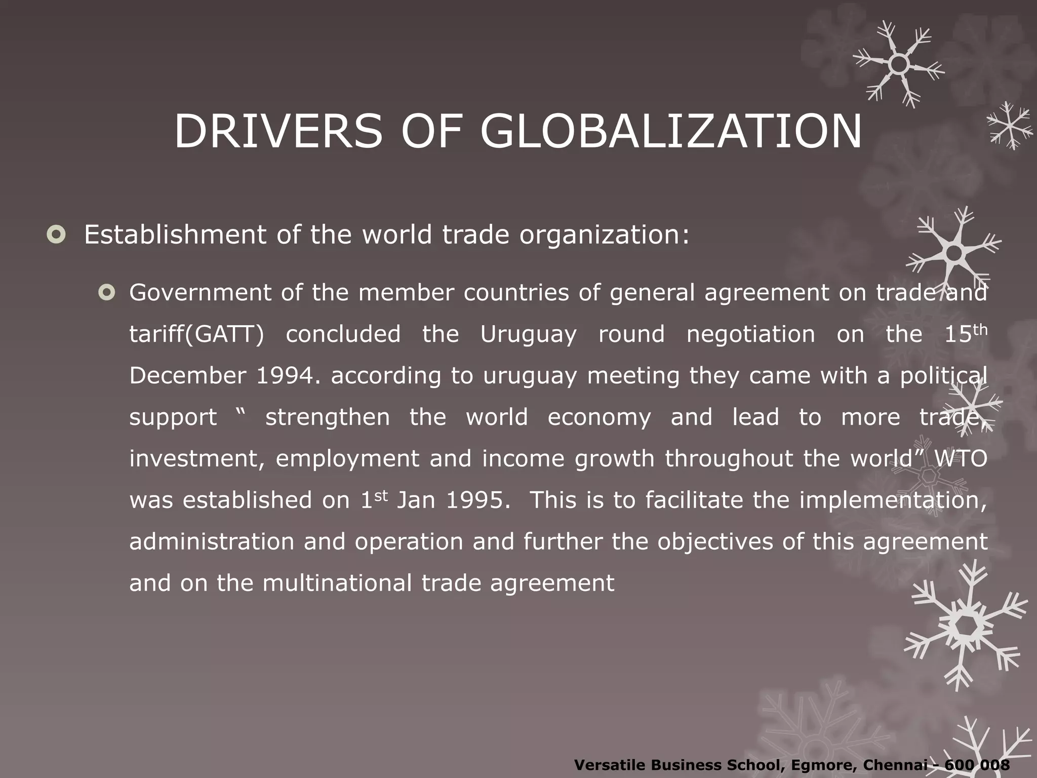 DRIVERS OF GLOBALIZATION
 Establishment of the world trade organization:
 Government of the member countries of general agreement on trade and
tariff(GATT) concluded the Uruguay round negotiation on the 15th
December 1994. according to uruguay meeting they came with a political
support “ strengthen the world economy and lead to more trade,
investment, employment and income growth throughout the world” WTO
was established on 1st Jan 1995. This is to facilitate the implementation,
administration and operation and further the objectives of this agreement
and on the multinational trade agreement
Versatile Business School, Egmore, Chennai - 600 008
 