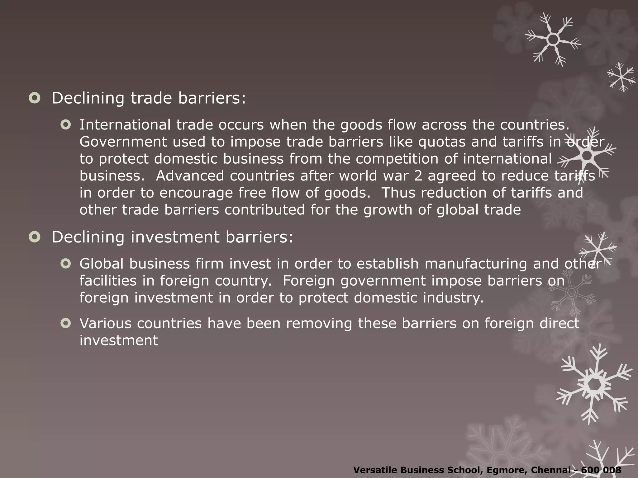  Declining trade barriers:
 International trade occurs when the goods flow across the countries.
Government used to impose trade barriers like quotas and tariffs in order
to protect domestic business from the competition of international
business. Advanced countries after world war 2 agreed to reduce tariffs
in order to encourage free flow of goods. Thus reduction of tariffs and
other trade barriers contributed for the growth of global trade
 Declining investment barriers:
 Global business firm invest in order to establish manufacturing and other
facilities in foreign country. Foreign government impose barriers on
foreign investment in order to protect domestic industry.
 Various countries have been removing these barriers on foreign direct
investment
Versatile Business School, Egmore, Chennai - 600 008
 