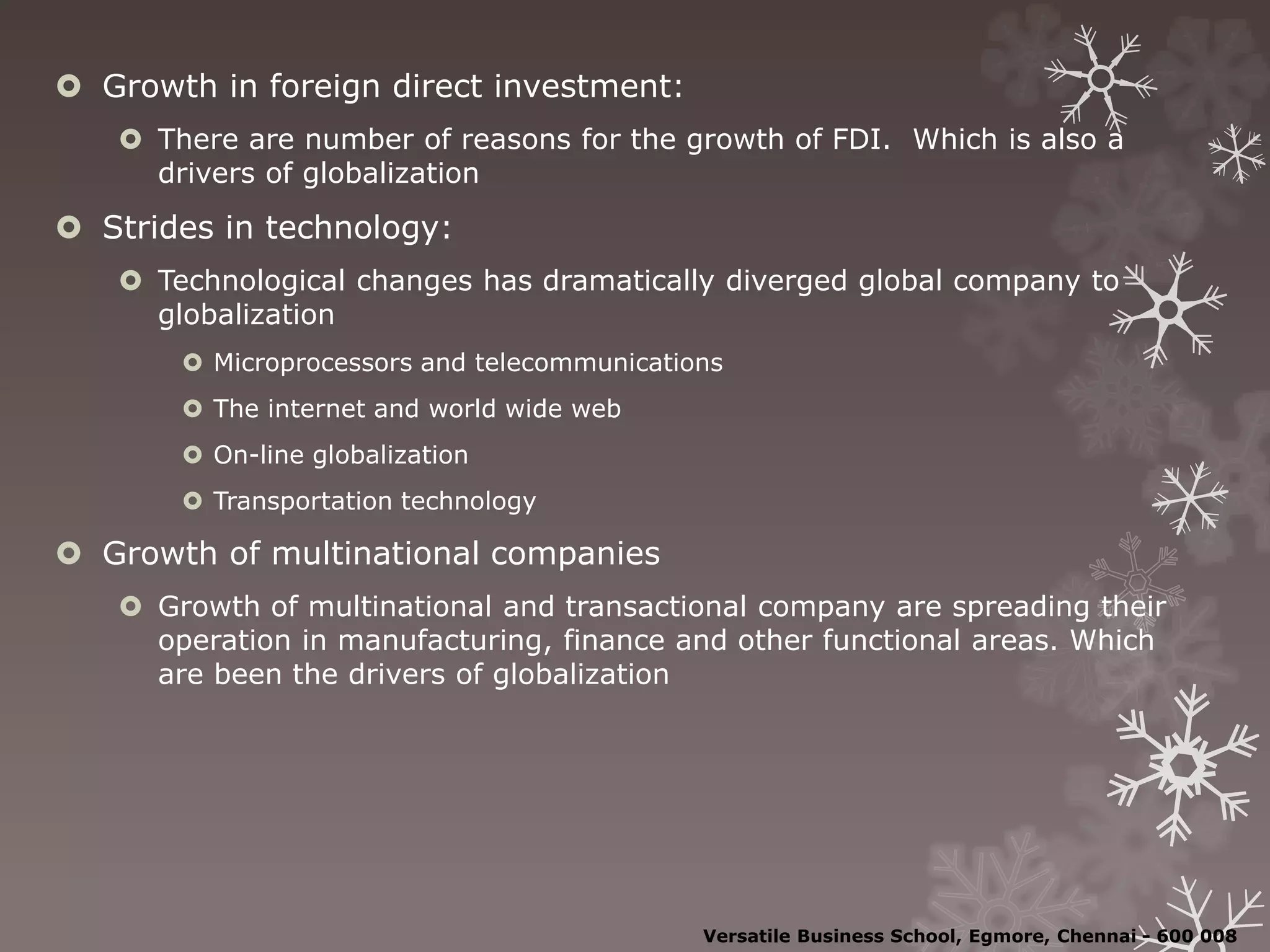  Growth in foreign direct investment:
 There are number of reasons for the growth of FDI. Which is also a
drivers of globalization
 Strides in technology:
 Technological changes has dramatically diverged global company to
globalization
 Microprocessors and telecommunications
 The internet and world wide web
 On-line globalization
 Transportation technology
 Growth of multinational companies
 Growth of multinational and transactional company are spreading their
operation in manufacturing, finance and other functional areas. Which
are been the drivers of globalization
Versatile Business School, Egmore, Chennai - 600 008
 