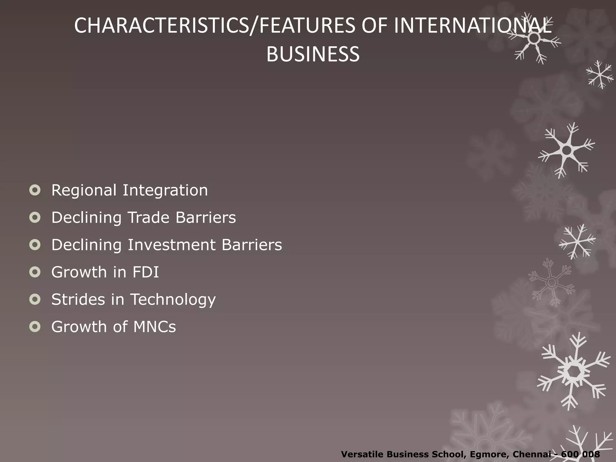 CHARACTERISTICS/FEATURES OF INTERNATIONAL
BUSINESS
 Regional Integration
 Declining Trade Barriers
 Declining Investment Barriers
 Growth in FDI
 Strides in Technology
 Growth of MNCs
Versatile Business School, Egmore, Chennai - 600 008
 