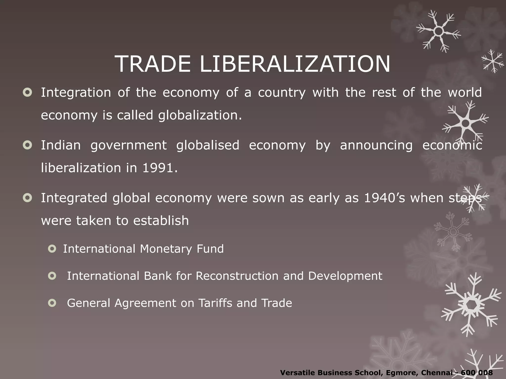 TRADE LIBERALIZATION
 Integration of the economy of a country with the rest of the world
economy is called globalization.
 Indian government globalised economy by announcing economic
liberalization in 1991.
 Integrated global economy were sown as early as 1940’s when steps
were taken to establish
 International Monetary Fund
 International Bank for Reconstruction and Development
 General Agreement on Tariffs and Trade
Versatile Business School, Egmore, Chennai - 600 008
 