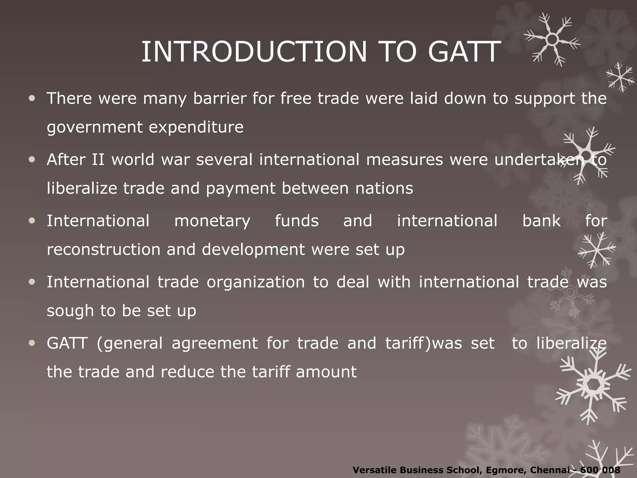 INTRODUCTION TO GATT
 There were many barrier for free trade were laid down to support the
government expenditure
 After II world war several international measures were undertaken to
liberalize trade and payment between nations
 International monetary funds and international bank for
reconstruction and development were set up
 International trade organization to deal with international trade was
sough to be set up
 GATT (general agreement for trade and tariff)was set to liberalize
the trade and reduce the tariff amount
Versatile Business School, Egmore, Chennai - 600 008
 
