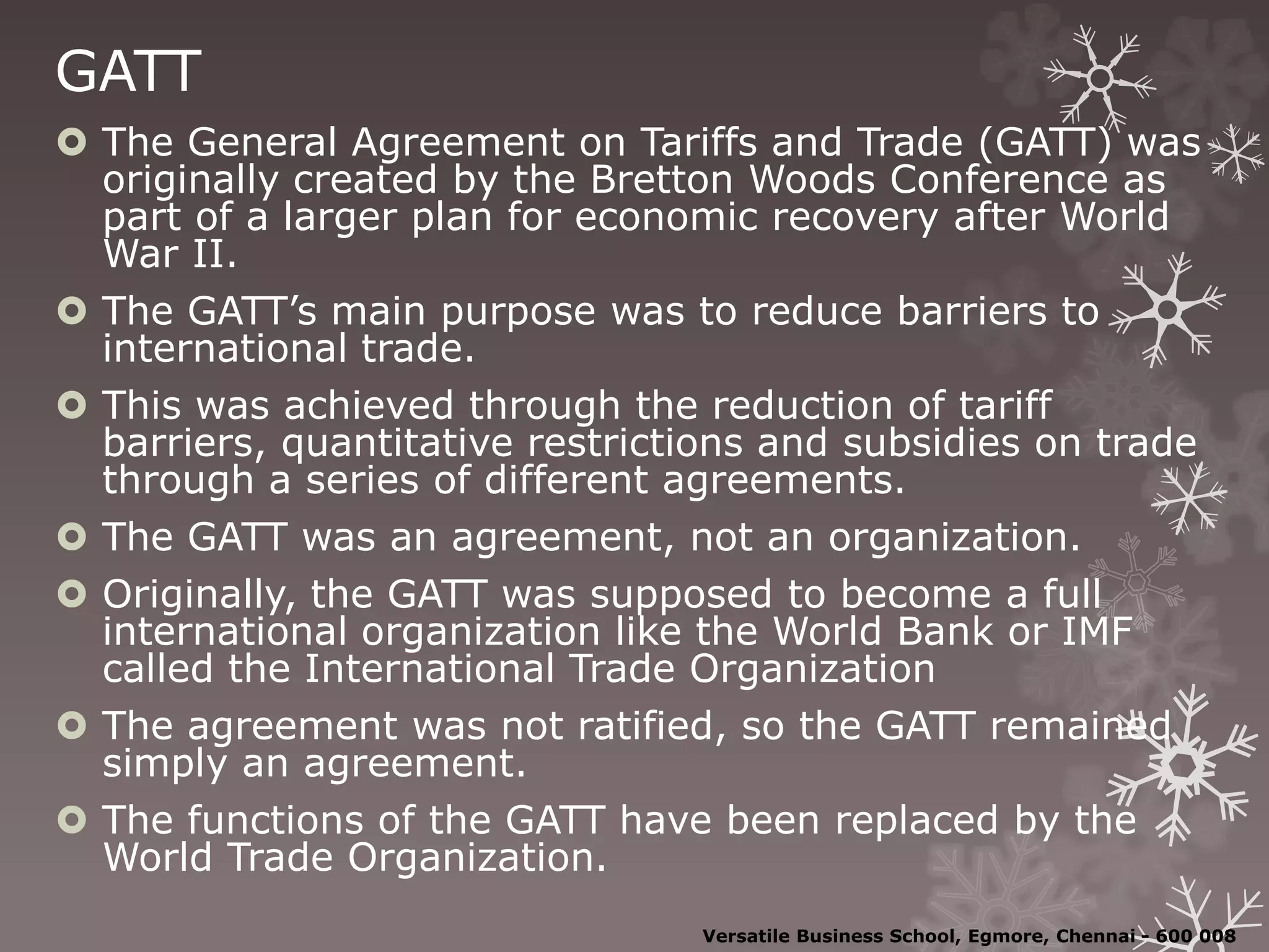 GATT
 The General Agreement on Tariffs and Trade (GATT) was
originally created by the Bretton Woods Conference as
part of a larger plan for economic recovery after World
War II.
 The GATT’s main purpose was to reduce barriers to
international trade.
 This was achieved through the reduction of tariff
barriers, quantitative restrictions and subsidies on trade
through a series of different agreements.
 The GATT was an agreement, not an organization.
 Originally, the GATT was supposed to become a full
international organization like the World Bank or IMF
called the International Trade Organization
 The agreement was not ratified, so the GATT remained
simply an agreement.
 The functions of the GATT have been replaced by the
World Trade Organization.
Versatile Business School, Egmore, Chennai - 600 008
 
