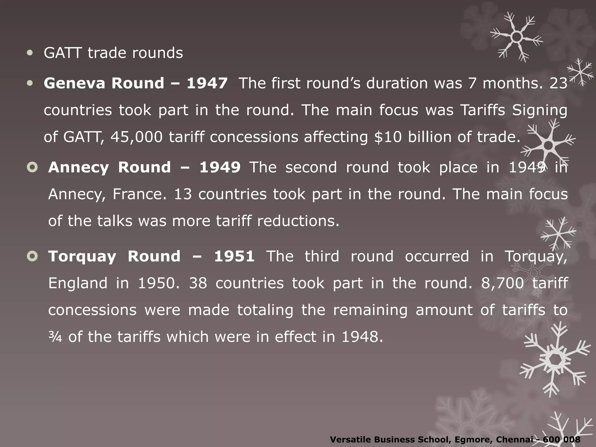  GATT trade rounds
 Geneva Round – 1947 The first round’s duration was 7 months. 23
countries took part in the round. The main focus was Tariffs Signing
of GATT, 45,000 tariff concessions affecting $10 billion of trade.
 Annecy Round – 1949 The second round took place in 1949 in
Annecy, France. 13 countries took part in the round. The main focus
of the talks was more tariff reductions.
 Torquay Round – 1951 The third round occurred in Torquay,
England in 1950. 38 countries took part in the round. 8,700 tariff
concessions were made totaling the remaining amount of tariffs to
¾ of the tariffs which were in effect in 1948.
Versatile Business School, Egmore, Chennai - 600 008
 