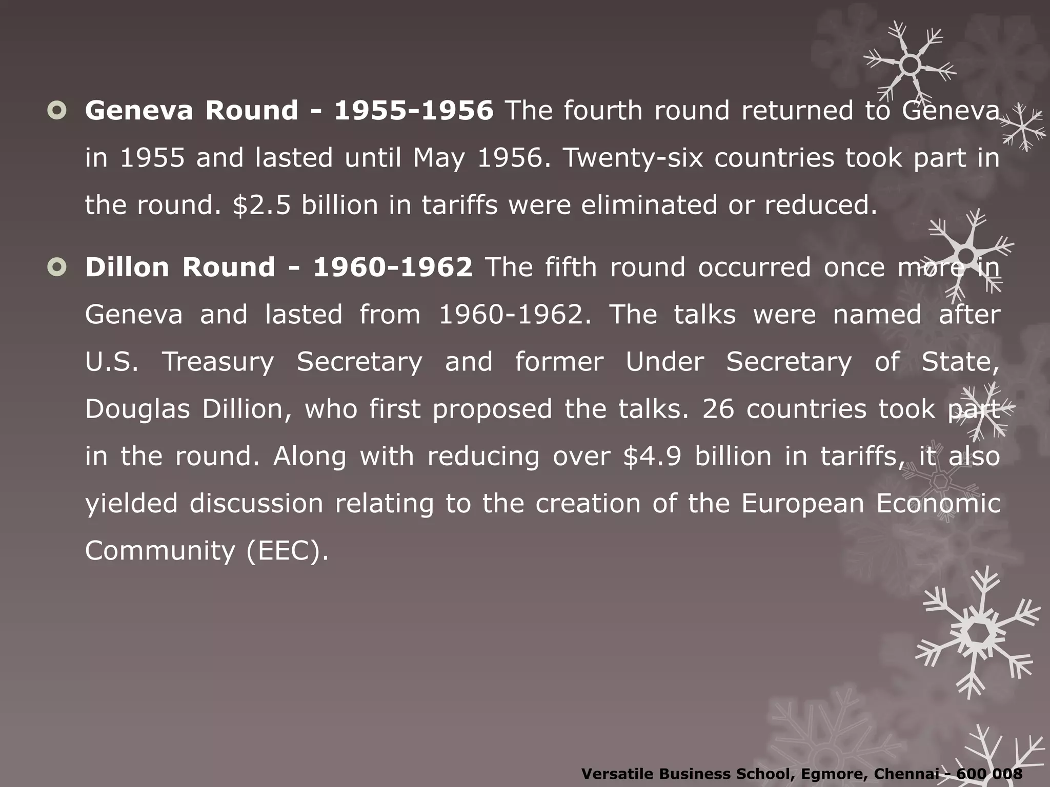  Geneva Round - 1955-1956 The fourth round returned to Geneva
in 1955 and lasted until May 1956. Twenty-six countries took part in
the round. $2.5 billion in tariffs were eliminated or reduced.
 Dillon Round - 1960-1962 The fifth round occurred once more in
Geneva and lasted from 1960-1962. The talks were named after
U.S. Treasury Secretary and former Under Secretary of State,
Douglas Dillion, who first proposed the talks. 26 countries took part
in the round. Along with reducing over $4.9 billion in tariffs, it also
yielded discussion relating to the creation of the European Economic
Community (EEC).
Versatile Business School, Egmore, Chennai - 600 008
 
