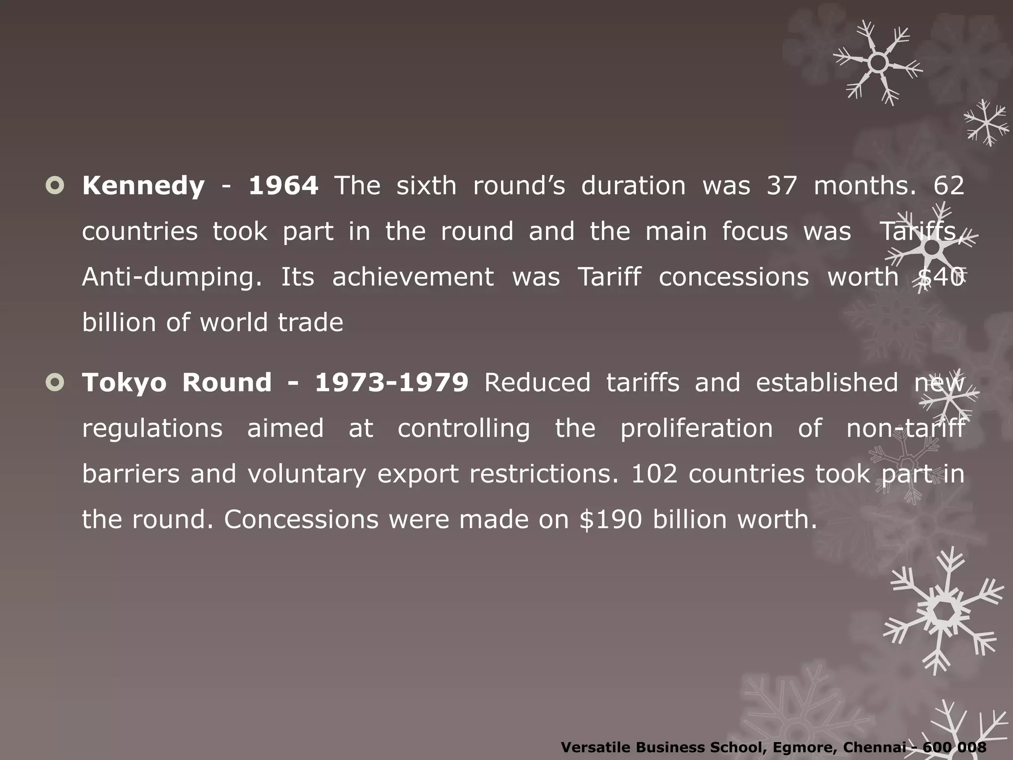  Kennedy - 1964 The sixth round’s duration was 37 months. 62
countries took part in the round and the main focus was Tariffs,
Anti-dumping. Its achievement was Tariff concessions worth $40
billion of world trade
 Tokyo Round - 1973-1979 Reduced tariffs and established new
regulations aimed at controlling the proliferation of non-tariff
barriers and voluntary export restrictions. 102 countries took part in
the round. Concessions were made on $190 billion worth.
Versatile Business School, Egmore, Chennai - 600 008
 