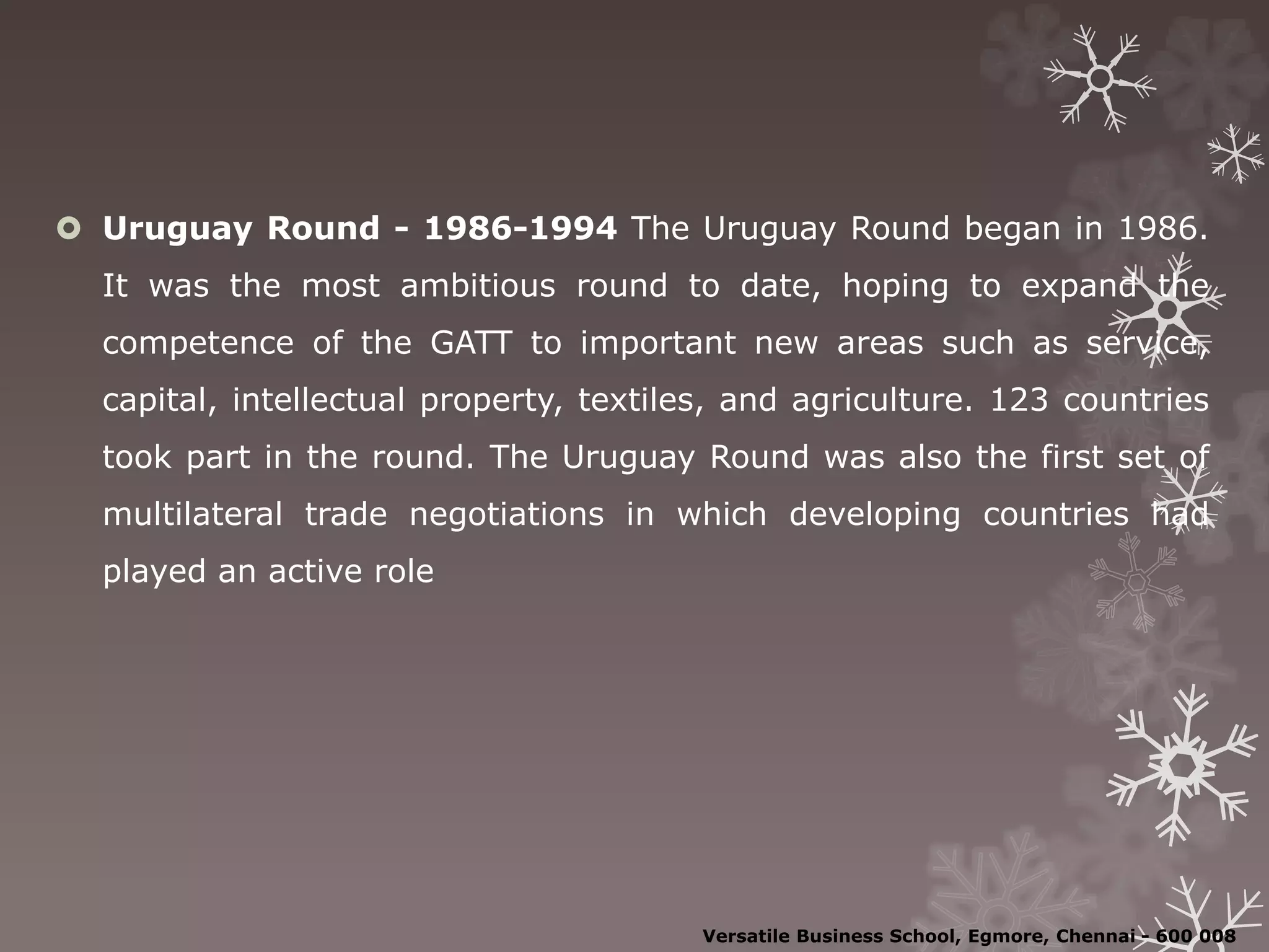  Uruguay Round - 1986-1994 The Uruguay Round began in 1986.
It was the most ambitious round to date, hoping to expand the
competence of the GATT to important new areas such as service,
capital, intellectual property, textiles, and agriculture. 123 countries
took part in the round. The Uruguay Round was also the first set of
multilateral trade negotiations in which developing countries had
played an active role
Versatile Business School, Egmore, Chennai - 600 008
 