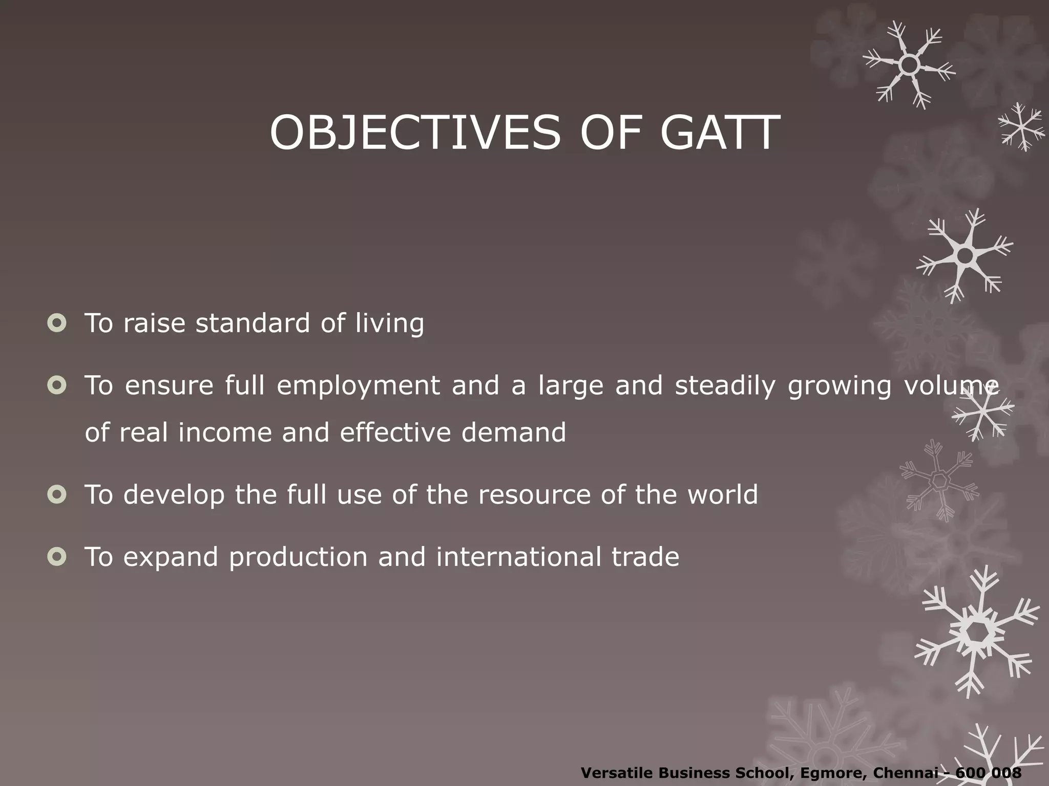 OBJECTIVES OF GATT
 To raise standard of living
 To ensure full employment and a large and steadily growing volume
of real income and effective demand
 To develop the full use of the resource of the world
 To expand production and international trade
Versatile Business School, Egmore, Chennai - 600 008
 
