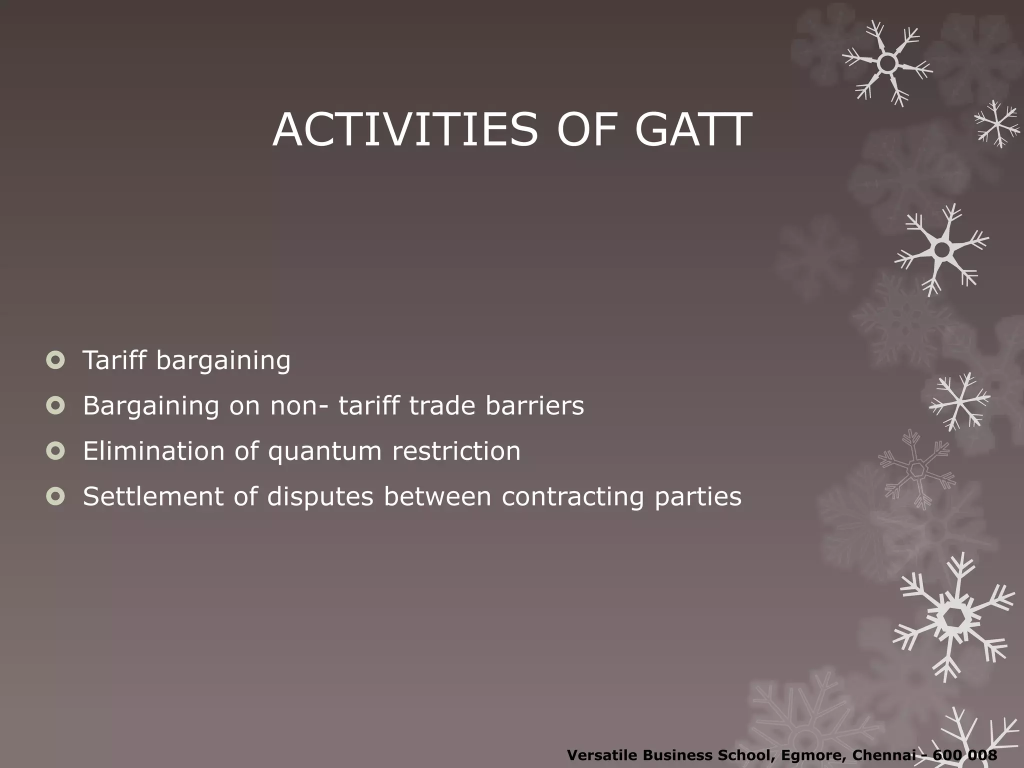ACTIVITIES OF GATT
 Tariff bargaining
 Bargaining on non- tariff trade barriers
 Elimination of quantum restriction
 Settlement of disputes between contracting parties
Versatile Business School, Egmore, Chennai - 600 008
 