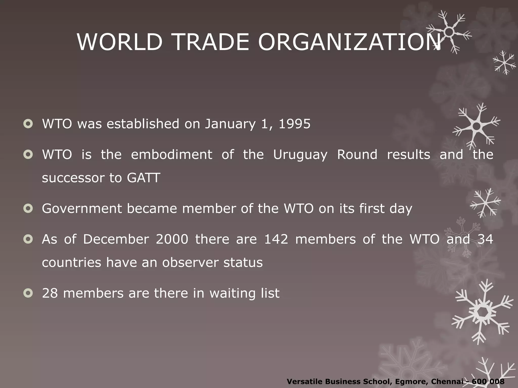 WORLD TRADE ORGANIZATION
 WTO was established on January 1, 1995
 WTO is the embodiment of the Uruguay Round results and the
successor to GATT
 Government became member of the WTO on its first day
 As of December 2000 there are 142 members of the WTO and 34
countries have an observer status
 28 members are there in waiting list
Versatile Business School, Egmore, Chennai - 600 008
 