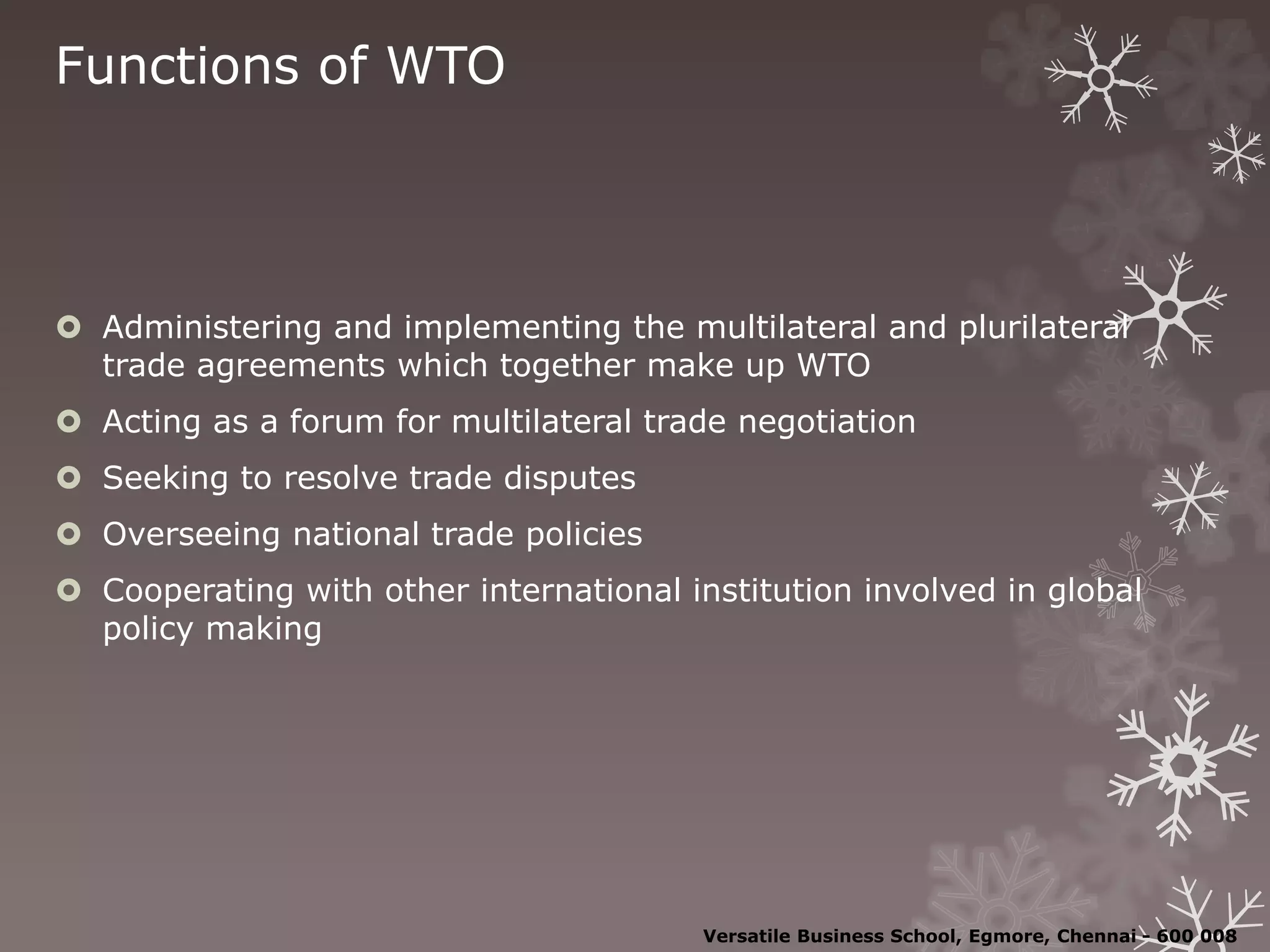 Functions of WTO
 Administering and implementing the multilateral and plurilateral
trade agreements which together make up WTO
 Acting as a forum for multilateral trade negotiation
 Seeking to resolve trade disputes
 Overseeing national trade policies
 Cooperating with other international institution involved in global
policy making
Versatile Business School, Egmore, Chennai - 600 008
 