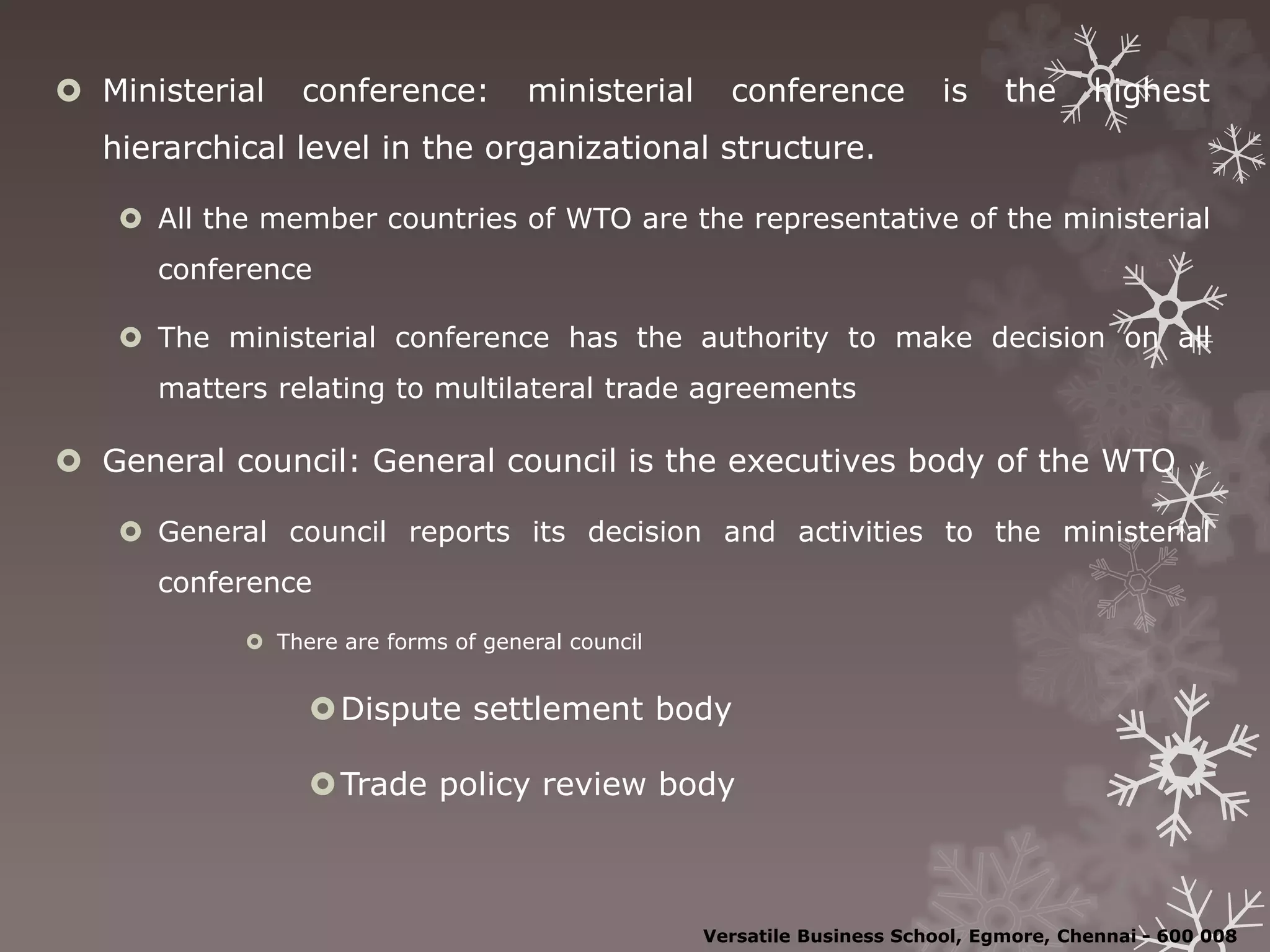  Ministerial conference: ministerial conference is the highest
hierarchical level in the organizational structure.
 All the member countries of WTO are the representative of the ministerial
conference
 The ministerial conference has the authority to make decision on all
matters relating to multilateral trade agreements
 General council: General council is the executives body of the WTO
 General council reports its decision and activities to the ministerial
conference
 There are forms of general council
Dispute settlement body
Trade policy review body
Versatile Business School, Egmore, Chennai - 600 008
 