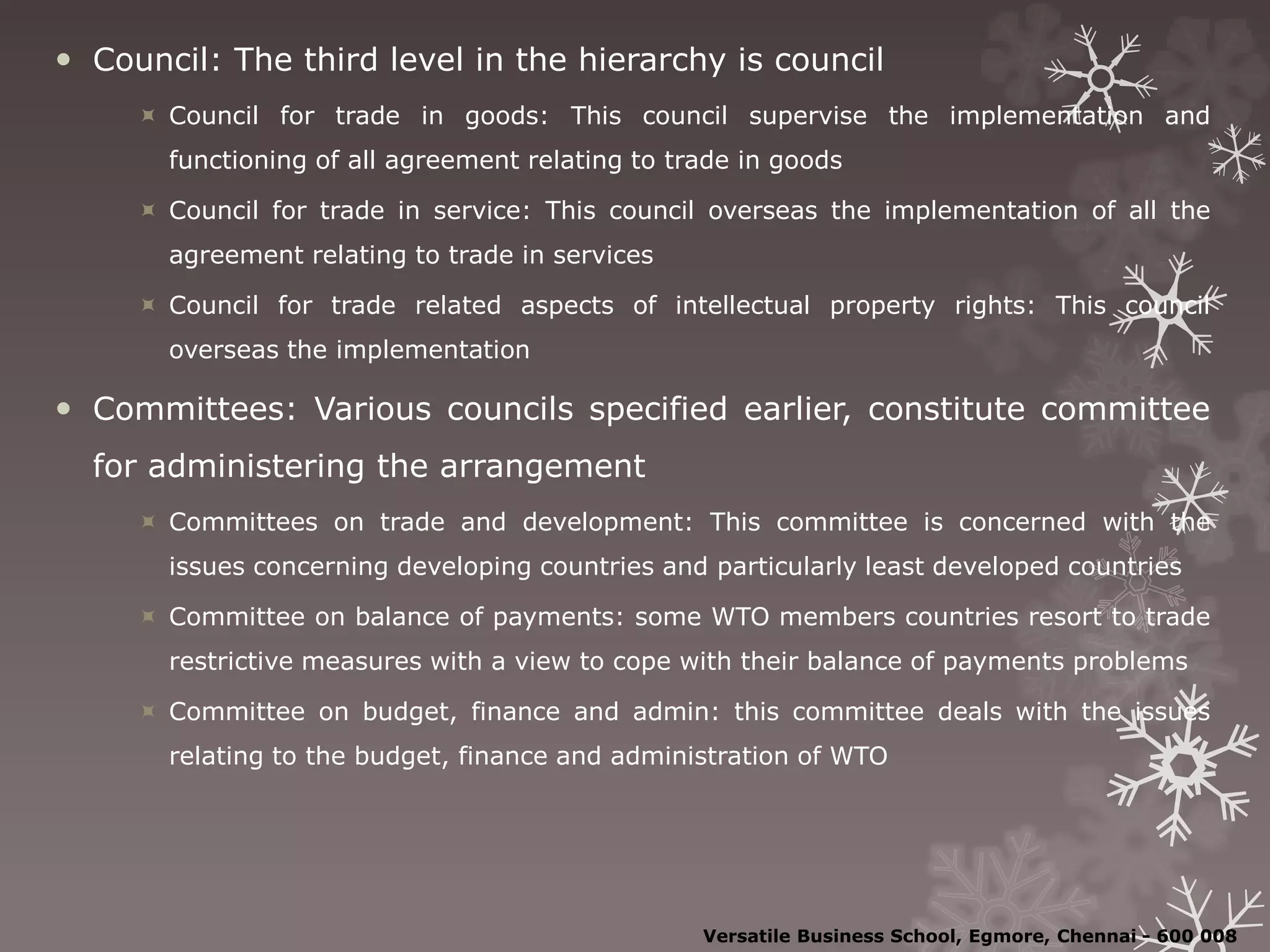  Council: The third level in the hierarchy is council
 Council for trade in goods: This council supervise the implementation and
functioning of all agreement relating to trade in goods
 Council for trade in service: This council overseas the implementation of all the
agreement relating to trade in services
 Council for trade related aspects of intellectual property rights: This council
overseas the implementation
 Committees: Various councils specified earlier, constitute committee
for administering the arrangement
 Committees on trade and development: This committee is concerned with the
issues concerning developing countries and particularly least developed countries
 Committee on balance of payments: some WTO members countries resort to trade
restrictive measures with a view to cope with their balance of payments problems
 Committee on budget, finance and admin: this committee deals with the issues
relating to the budget, finance and administration of WTO
Versatile Business School, Egmore, Chennai - 600 008
 