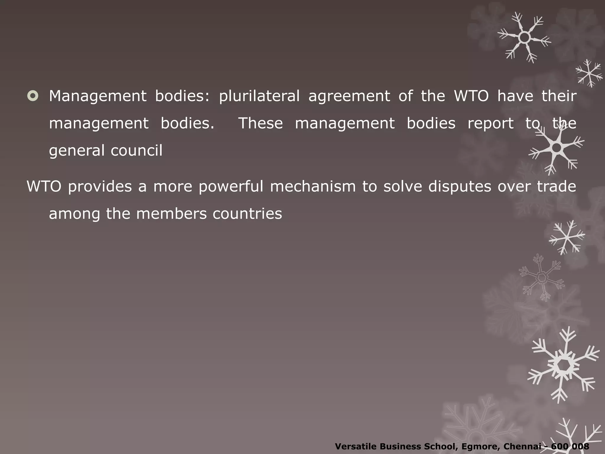  Management bodies: plurilateral agreement of the WTO have their
management bodies. These management bodies report to the
general council
WTO provides a more powerful mechanism to solve disputes over trade
among the members countries
Versatile Business School, Egmore, Chennai - 600 008
 