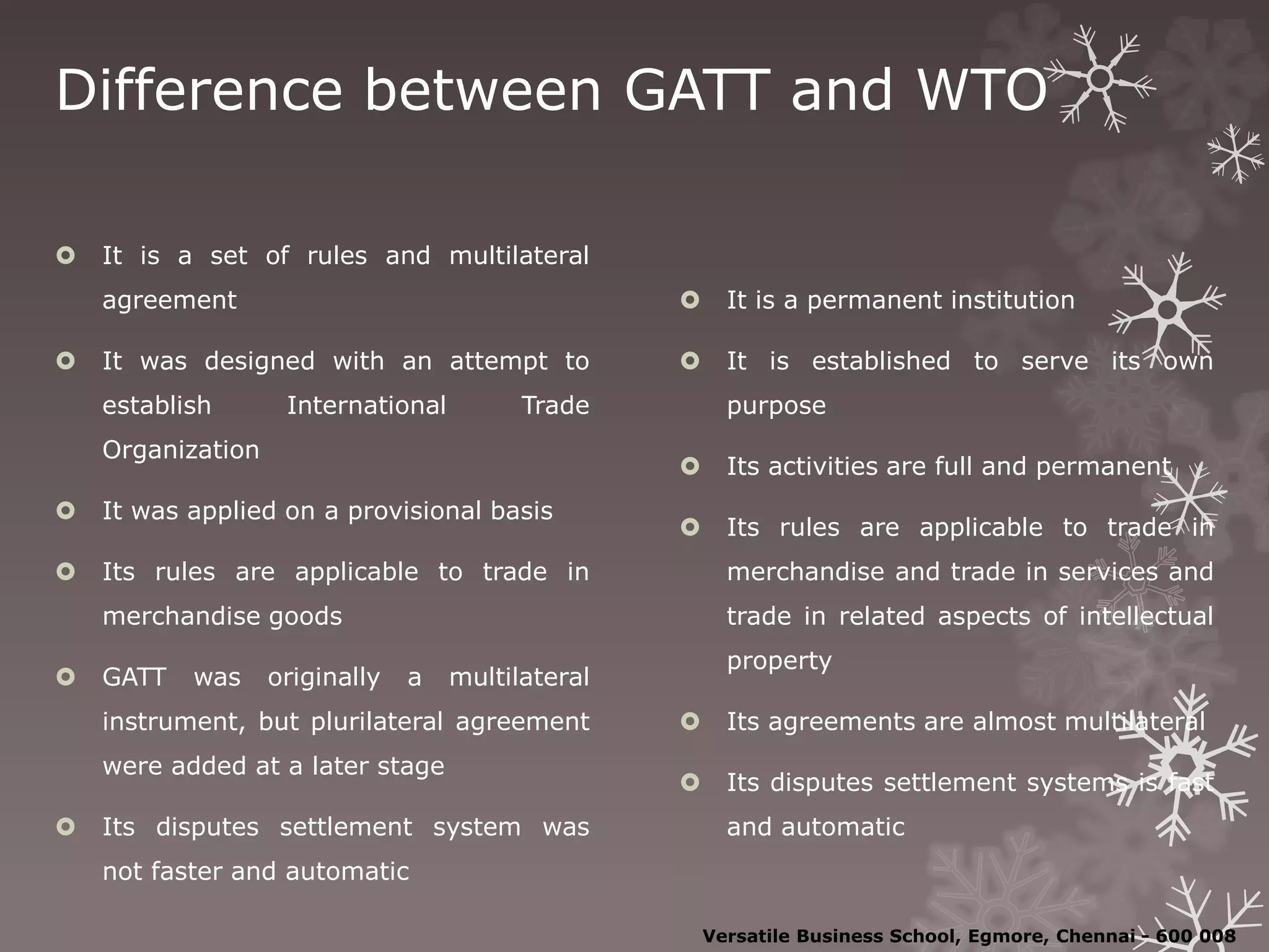 Difference between GATT and WTO
 It is a set of rules and multilateral
agreement
 It was designed with an attempt to
establish International Trade
Organization
 It was applied on a provisional basis
 Its rules are applicable to trade in
merchandise goods
 GATT was originally a multilateral
instrument, but plurilateral agreement
were added at a later stage
 Its disputes settlement system was
not faster and automatic
 It is a permanent institution
 It is established to serve its own
purpose
 Its activities are full and permanent
 Its rules are applicable to trade in
merchandise and trade in services and
trade in related aspects of intellectual
property
 Its agreements are almost multilateral
 Its disputes settlement systems is fast
and automatic
Versatile Business School, Egmore, Chennai - 600 008
 