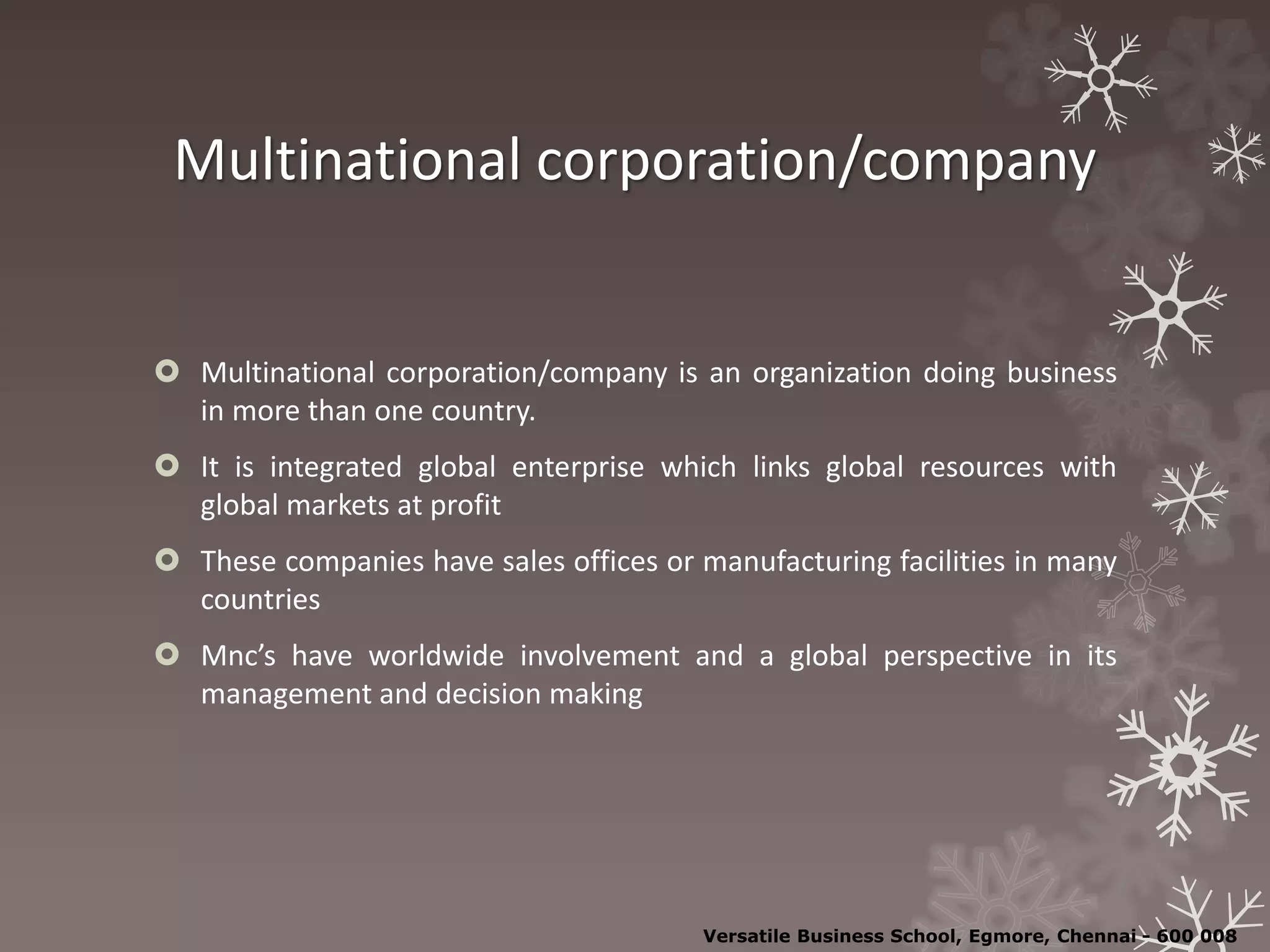 Multinational corporation/company
 Multinational corporation/company is an organization doing business
in more than one country.
 It is integrated global enterprise which links global resources with
global markets at profit
 These companies have sales offices or manufacturing facilities in many
countries
 Mnc’s have worldwide involvement and a global perspective in its
management and decision making
Versatile Business School, Egmore, Chennai - 600 008
 