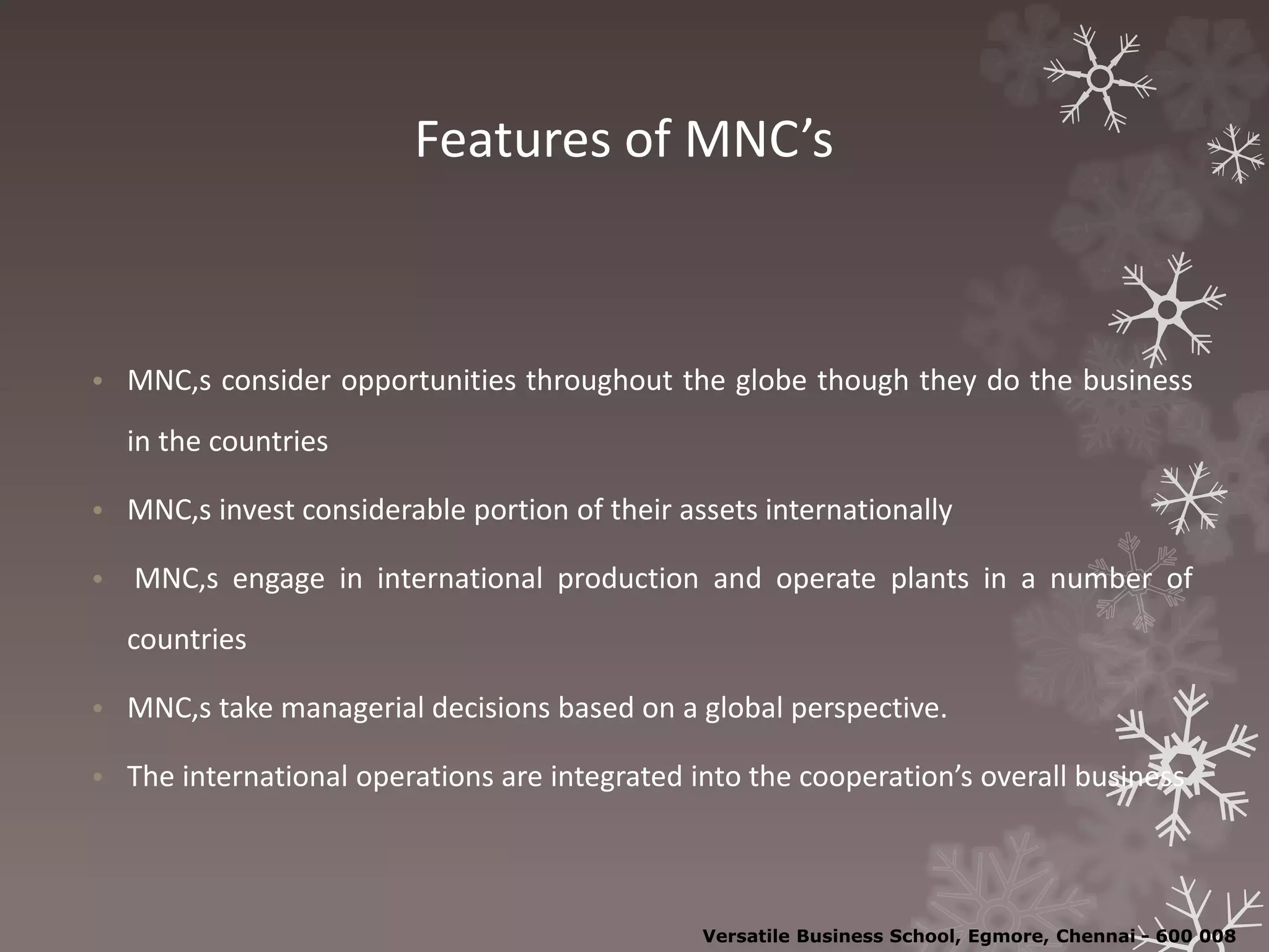 Features of MNC’s
• MNC,s consider opportunities throughout the globe though they do the business
in the countries
• MNC,s invest considerable portion of their assets internationally
• MNC,s engage in international production and operate plants in a number of
countries
• MNC,s take managerial decisions based on a global perspective.
• The international operations are integrated into the cooperation’s overall business
Versatile Business School, Egmore, Chennai - 600 008
 