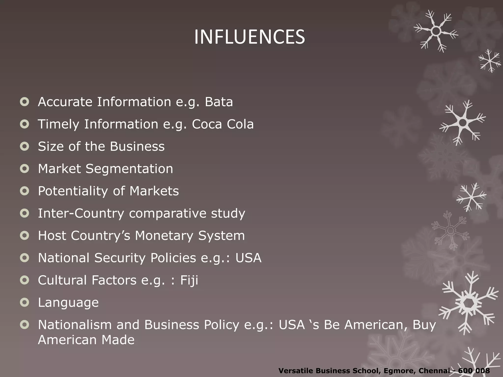 INFLUENCES
 Accurate Information e.g. Bata
 Timely Information e.g. Coca Cola
 Size of the Business
 Market Segmentation
 Potentiality of Markets
 Inter-Country comparative study
 Host Country’s Monetary System
 National Security Policies e.g.: USA
 Cultural Factors e.g. : Fiji
 Language
 Nationalism and Business Policy e.g.: USA ‘s Be American, Buy
American Made
Versatile Business School, Egmore, Chennai - 600 008
 