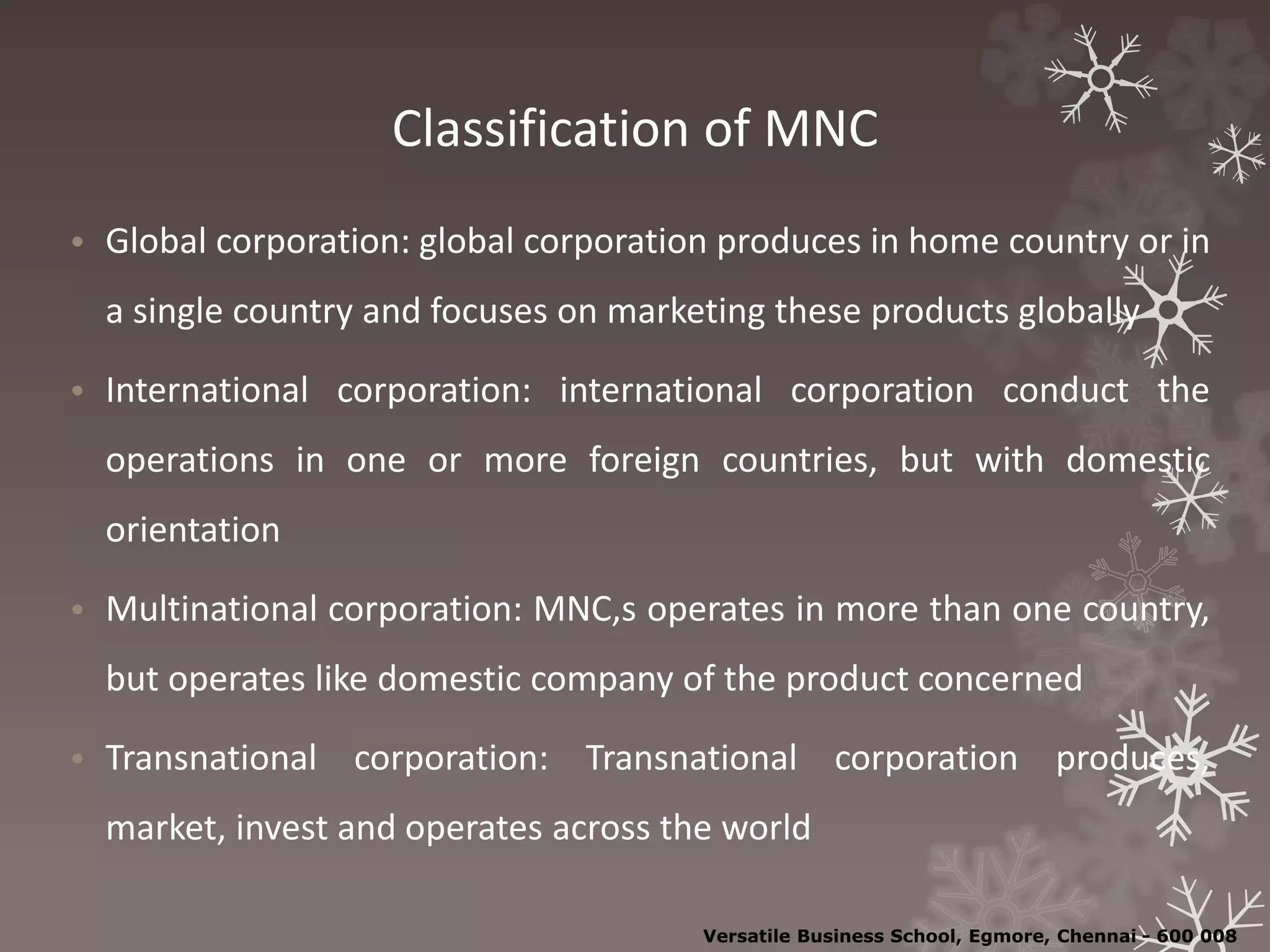 Classification of MNC
• Global corporation: global corporation produces in home country or in
a single country and focuses on marketing these products globally
• International corporation: international corporation conduct the
operations in one or more foreign countries, but with domestic
orientation
• Multinational corporation: MNC,s operates in more than one country,
but operates like domestic company of the product concerned
• Transnational corporation: Transnational corporation produces,
market, invest and operates across the world
Versatile Business School, Egmore, Chennai - 600 008
 