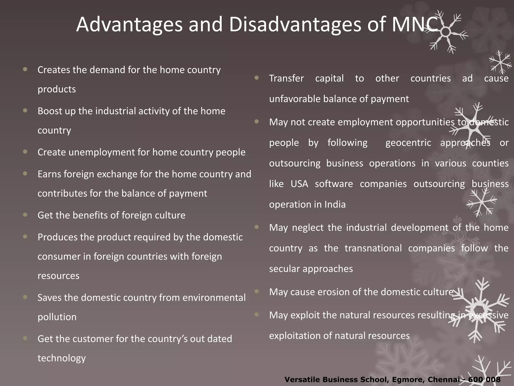 Advantages and Disadvantages of MNC
 Creates the demand for the home country
products
 Boost up the industrial activity of the home
country
 Create unemployment for home country people
 Earns foreign exchange for the home country and
contributes for the balance of payment
 Get the benefits of foreign culture
 Produces the product required by the domestic
consumer in foreign countries with foreign
resources
 Saves the domestic country from environmental
pollution
 Get the customer for the country’s out dated
technology
 Transfer capital to other countries ad cause
unfavorable balance of payment
 May not create employment opportunities to domestic
people by following geocentric approaches or
outsourcing business operations in various counties
like USA software companies outsourcing business
operation in India
 May neglect the industrial development of the home
country as the transnational companies follow the
secular approaches
 May cause erosion of the domestic culture
 May exploit the natural resources resulting in excessive
exploitation of natural resources
Versatile Business School, Egmore, Chennai - 600 008
 