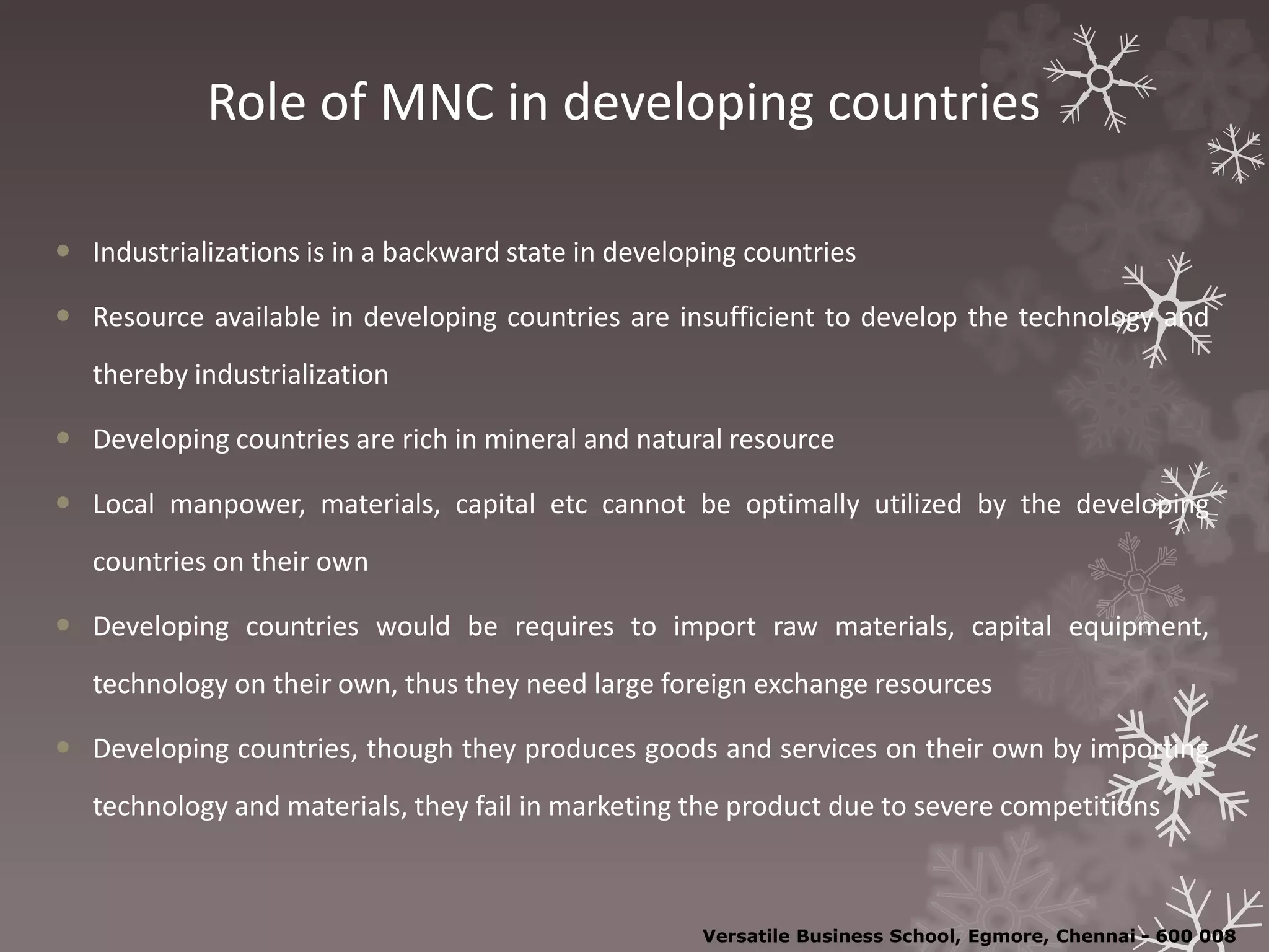 Role of MNC in developing countries
 Industrializations is in a backward state in developing countries
 Resource available in developing countries are insufficient to develop the technology and
thereby industrialization
 Developing countries are rich in mineral and natural resource
 Local manpower, materials, capital etc cannot be optimally utilized by the developing
countries on their own
 Developing countries would be requires to import raw materials, capital equipment,
technology on their own, thus they need large foreign exchange resources
 Developing countries, though they produces goods and services on their own by importing
technology and materials, they fail in marketing the product due to severe competitions
Versatile Business School, Egmore, Chennai - 600 008
 