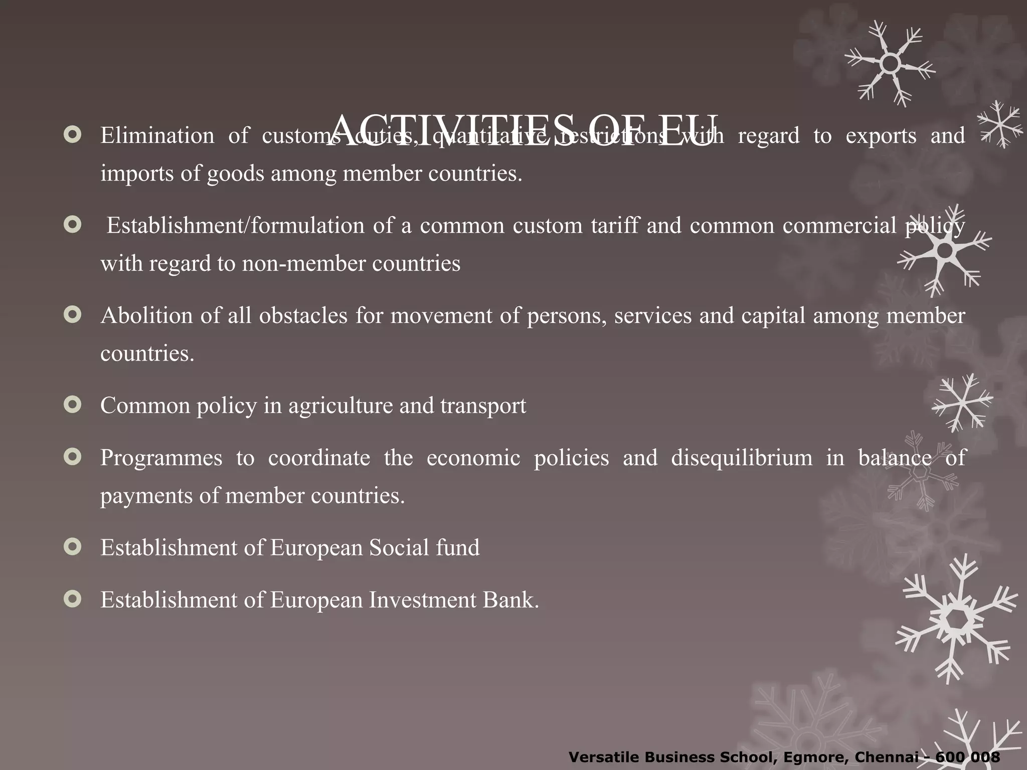 ACTIVITIES OF EU Elimination of customs duties, quantitative restrictions with regard to exports and
imports of goods among member countries.
 Establishment/formulation of a common custom tariff and common commercial policy
with regard to non-member countries
 Abolition of all obstacles for movement of persons, services and capital among member
countries.
 Common policy in agriculture and transport
 Programmes to coordinate the economic policies and disequilibrium in balance of
payments of member countries.
 Establishment of European Social fund
 Establishment of European Investment Bank.
Versatile Business School, Egmore, Chennai - 600 008
 
