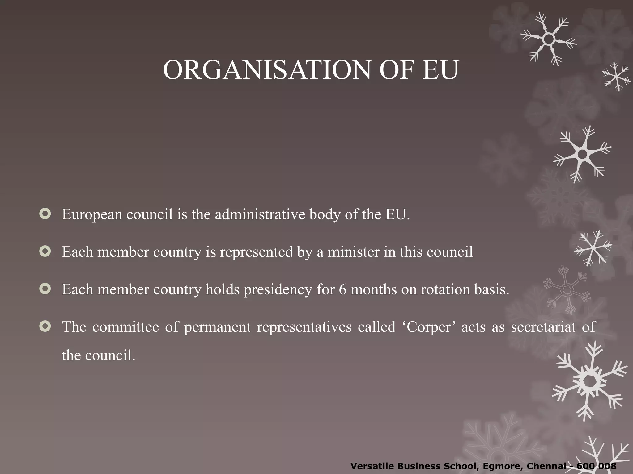 ORGANISATION OF EU
 European council is the administrative body of the EU.
 Each member country is represented by a minister in this council
 Each member country holds presidency for 6 months on rotation basis.
 The committee of permanent representatives called ‘Corper’ acts as secretariat of
the council.
Versatile Business School, Egmore, Chennai - 600 008
 