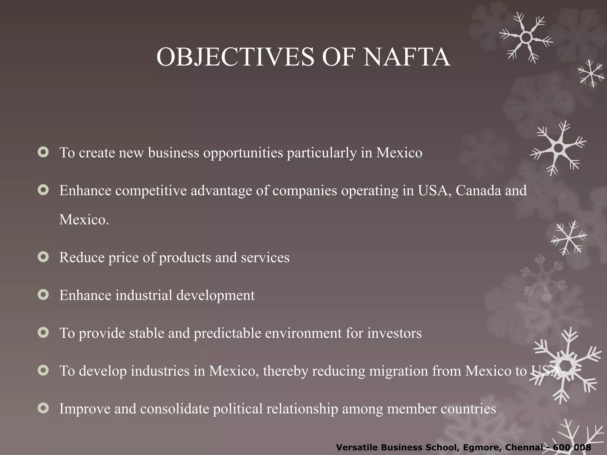 OBJECTIVES OF NAFTA
 To create new business opportunities particularly in Mexico
 Enhance competitive advantage of companies operating in USA, Canada and
Mexico.
 Reduce price of products and services
 Enhance industrial development
 To provide stable and predictable environment for investors
 To develop industries in Mexico, thereby reducing migration from Mexico to USA
 Improve and consolidate political relationship among member countries
Versatile Business School, Egmore, Chennai - 600 008
 
