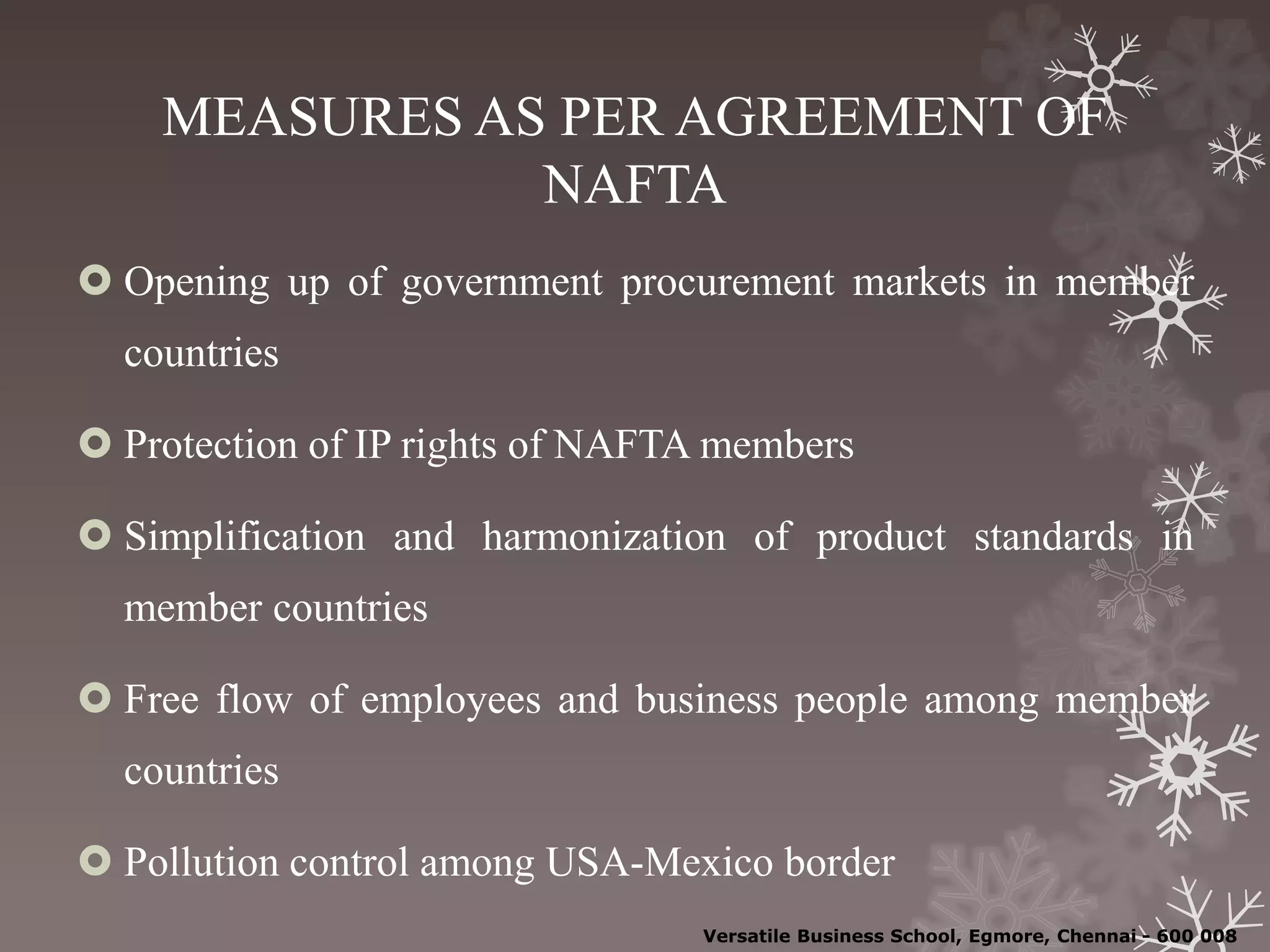 MEASURES AS PER AGREEMENT OF
NAFTA
 Opening up of government procurement markets in member
countries
 Protection of IP rights of NAFTA members
 Simplification and harmonization of product standards in
member countries
 Free flow of employees and business people among member
countries
 Pollution control among USA-Mexico border
Versatile Business School, Egmore, Chennai - 600 008
 
