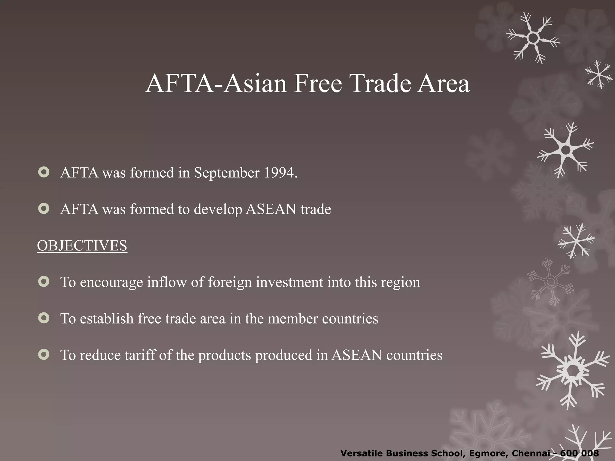 AFTA-Asian Free Trade Area
 AFTA was formed in September 1994.
 AFTA was formed to develop ASEAN trade
OBJECTIVES
 To encourage inflow of foreign investment into this region
 To establish free trade area in the member countries
 To reduce tariff of the products produced in ASEAN countries
Versatile Business School, Egmore, Chennai - 600 008
 