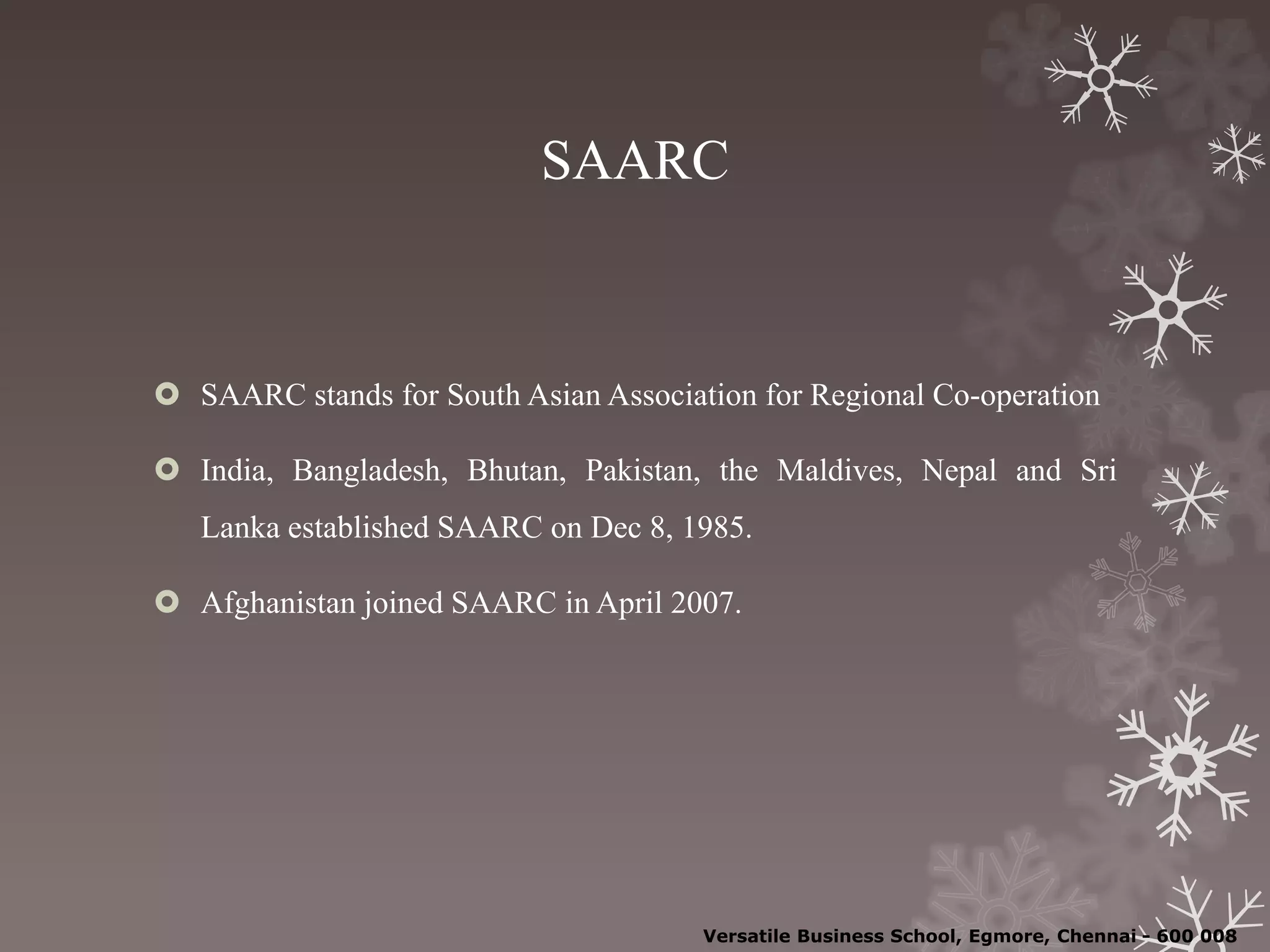 SAARC
 SAARC stands for South Asian Association for Regional Co-operation
 India, Bangladesh, Bhutan, Pakistan, the Maldives, Nepal and Sri
Lanka established SAARC on Dec 8, 1985.
 Afghanistan joined SAARC in April 2007.
Versatile Business School, Egmore, Chennai - 600 008
 