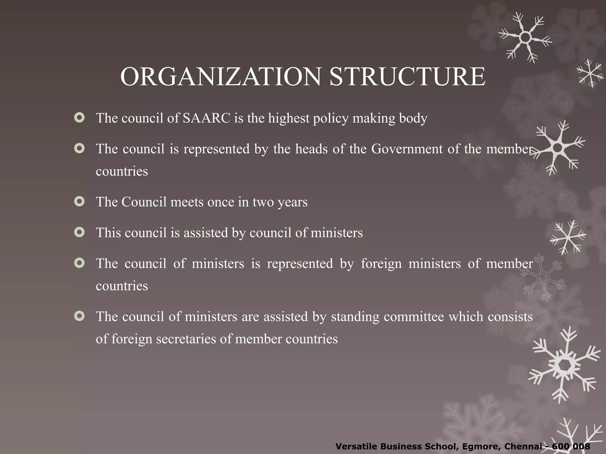 ORGANIZATION STRUCTURE
 The council of SAARC is the highest policy making body
 The council is represented by the heads of the Government of the member
countries
 The Council meets once in two years
 This council is assisted by council of ministers
 The council of ministers is represented by foreign ministers of member
countries
 The council of ministers are assisted by standing committee which consists
of foreign secretaries of member countries
Versatile Business School, Egmore, Chennai - 600 008
 