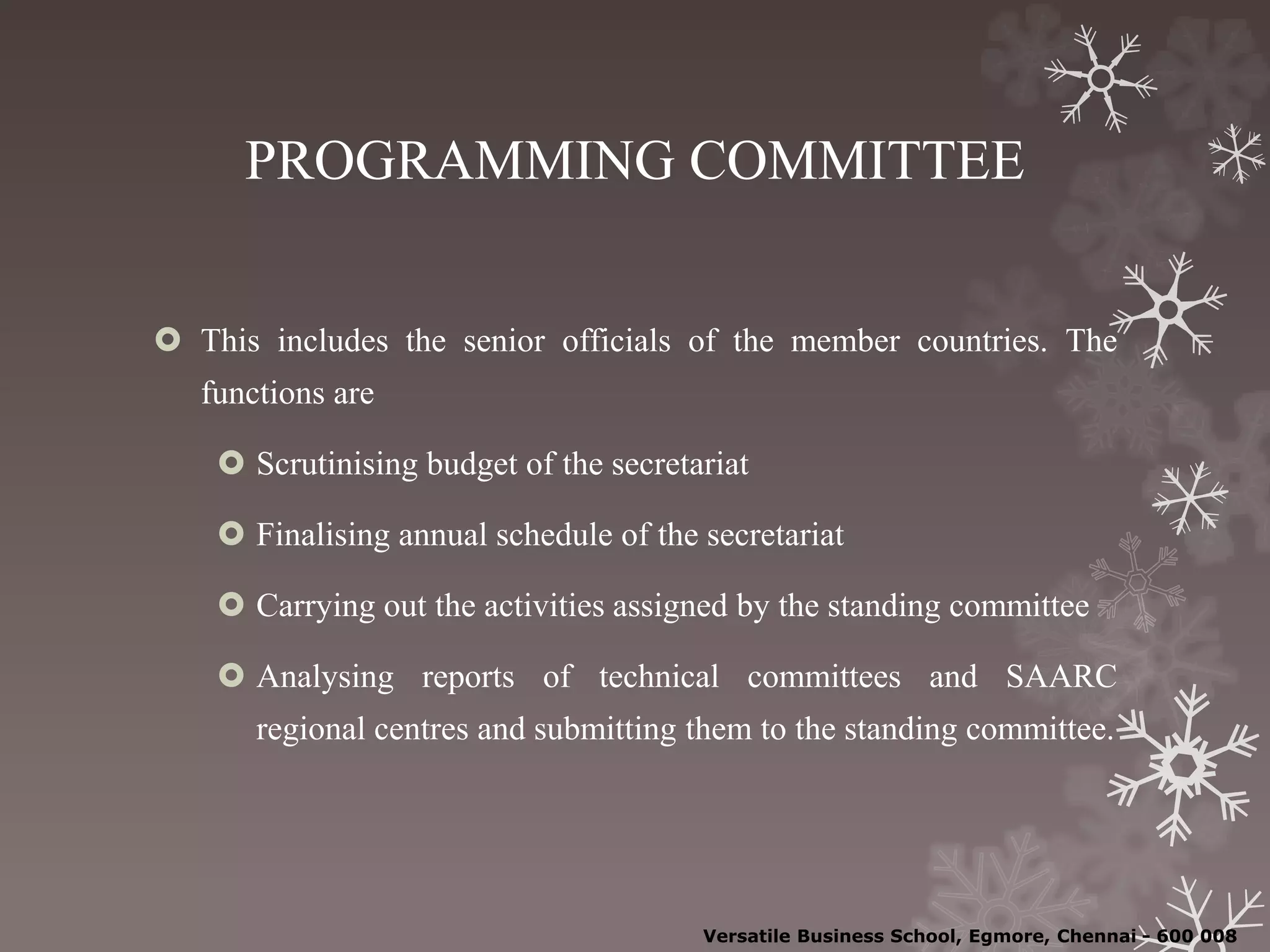 PROGRAMMING COMMITTEE
 This includes the senior officials of the member countries. The
functions are
 Scrutinising budget of the secretariat
 Finalising annual schedule of the secretariat
 Carrying out the activities assigned by the standing committee
 Analysing reports of technical committees and SAARC
regional centres and submitting them to the standing committee.
Versatile Business School, Egmore, Chennai - 600 008
 