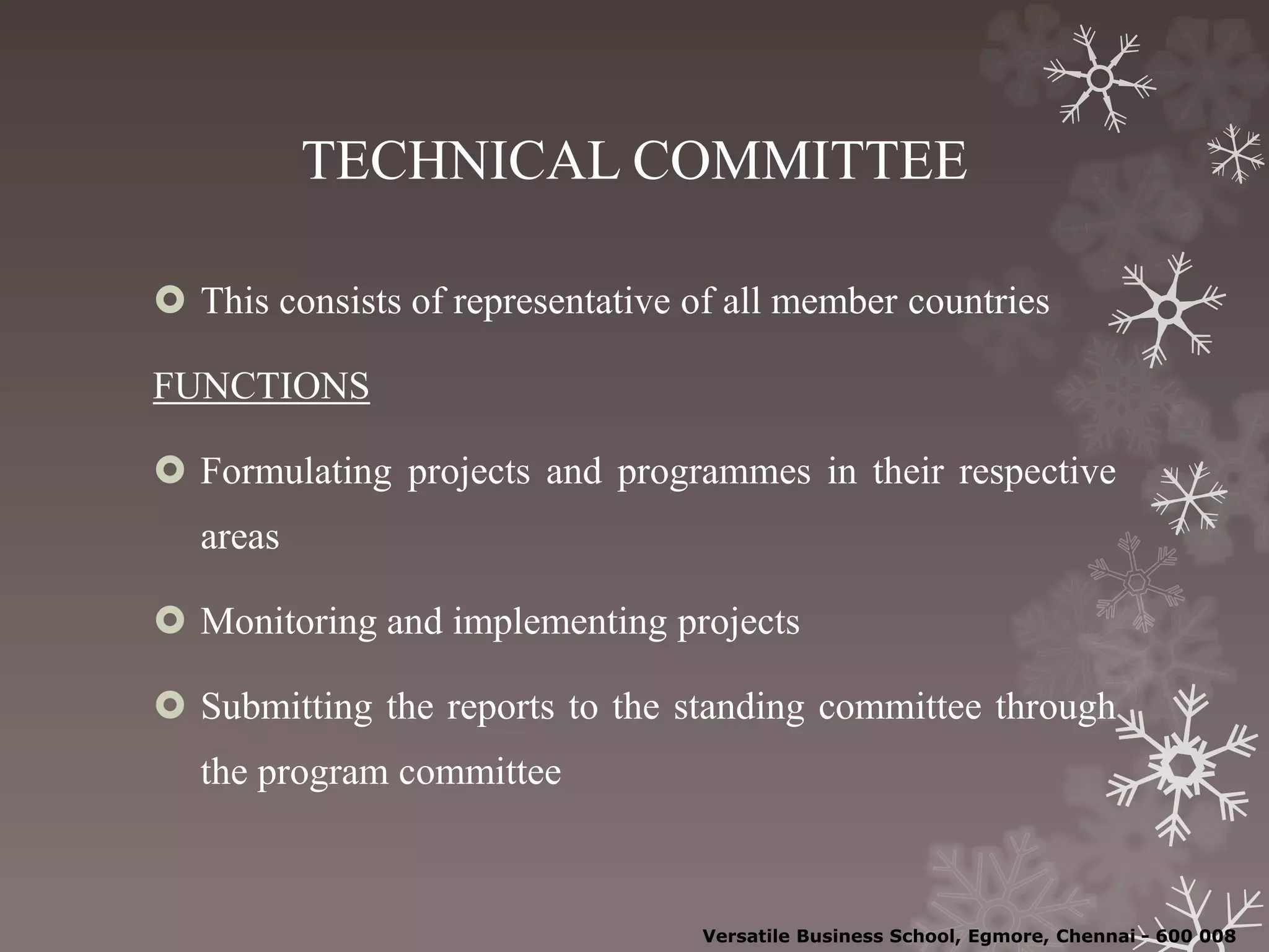 TECHNICAL COMMITTEE
 This consists of representative of all member countries
FUNCTIONS
 Formulating projects and programmes in their respective
areas
 Monitoring and implementing projects
 Submitting the reports to the standing committee through
the program committee
Versatile Business School, Egmore, Chennai - 600 008
 
