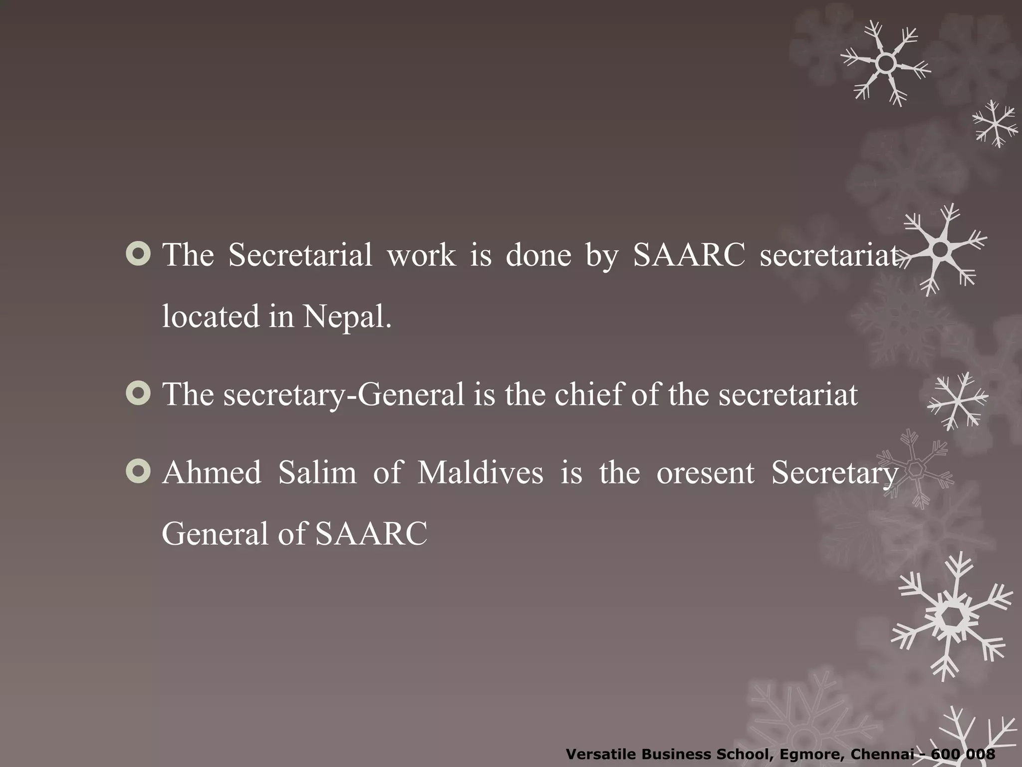  The Secretarial work is done by SAARC secretariat
located in Nepal.
 The secretary-General is the chief of the secretariat
 Ahmed Salim of Maldives is the oresent Secretary
General of SAARC
Versatile Business School, Egmore, Chennai - 600 008
 