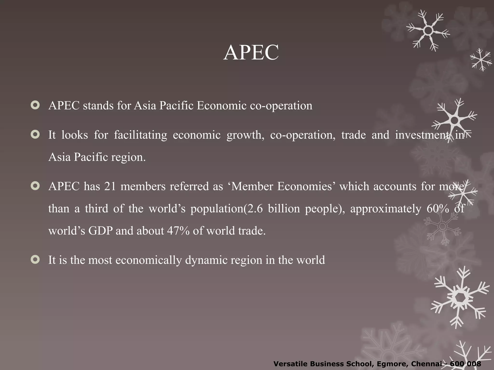 APEC
 APEC stands for Asia Pacific Economic co-operation
 It looks for facilitating economic growth, co-operation, trade and investment in
Asia Pacific region.
 APEC has 21 members referred as ‘Member Economies’ which accounts for more
than a third of the world’s population(2.6 billion people), approximately 60% of
world’s GDP and about 47% of world trade.
 It is the most economically dynamic region in the world
Versatile Business School, Egmore, Chennai - 600 008
 