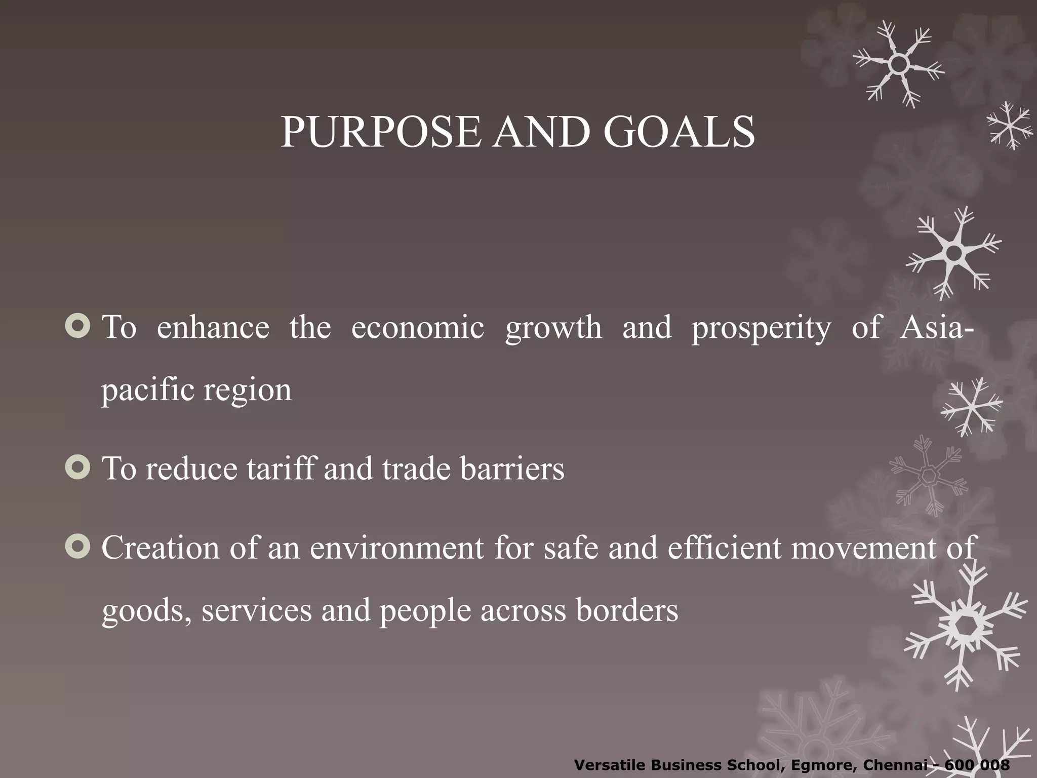 PURPOSE AND GOALS
 To enhance the economic growth and prosperity of Asia-
pacific region
 To reduce tariff and trade barriers
 Creation of an environment for safe and efficient movement of
goods, services and people across borders
Versatile Business School, Egmore, Chennai - 600 008
 