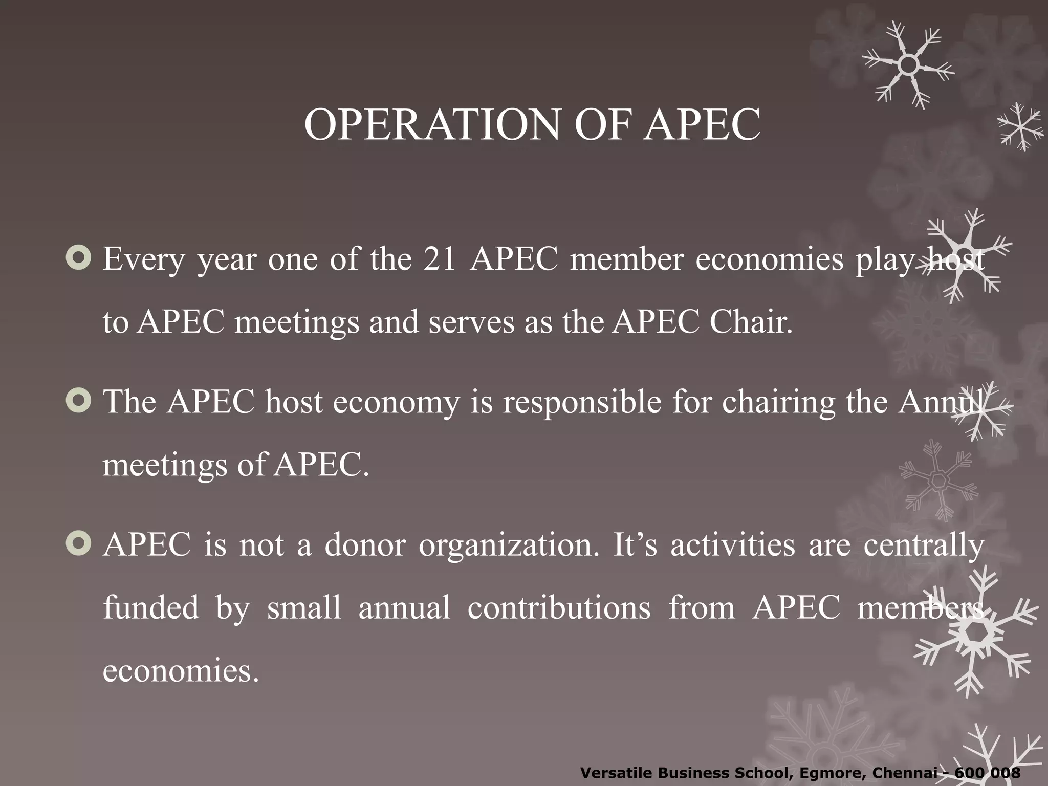 OPERATION OF APEC
 Every year one of the 21 APEC member economies play host
to APEC meetings and serves as the APEC Chair.
 The APEC host economy is responsible for chairing the Annul
meetings of APEC.
 APEC is not a donor organization. It’s activities are centrally
funded by small annual contributions from APEC members
economies.
Versatile Business School, Egmore, Chennai - 600 008
 