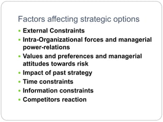 Factors affecting strategic options
 External Constraints
 Intra-Organizational forces and managerial
power-relations
 Values and preferences and managerial
attitudes towards risk
 Impact of past strategy
 Time constraints
 Information constraints
 Competitors reaction
 