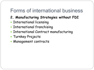 Forms of international business
2. Manufacturing Strategies without FDI
 International licensing
 International franchising
 International Contract manufacturing
 Turnkey Projects
 Management contracts
 