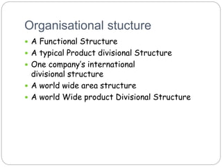 Organisational stucture
 A Functional Structure
 A typical Product divisional Structure
 One company’s international
divisional structure
 A world wide area structure
 A world Wide product Divisional Structure
 