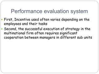 Performance evaluation system
 First, Incentive used often varies depending on the
employees and their tasks
 Second, the successful execution of strategy in the
multinational firm often requires significant
cooperation between managers in different sub units
 