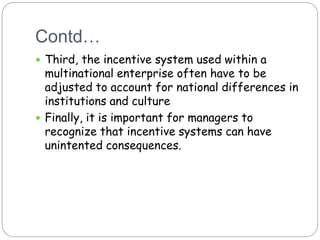 Contd…
 Third, the incentive system used within a
multinational enterprise often have to be
adjusted to account for national differences in
institutions and culture
 Finally, it is important for managers to
recognize that incentive systems can have
unintented consequences.
 