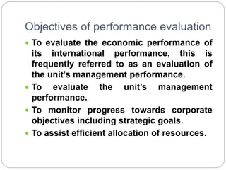 Objectives of performance evaluation
 To evaluate the economic performance of
its international performance, this is
frequently referred to as an evaluation of
the unit’s management performance.
 To evaluate the unit’s management
performance.
 To monitor progress towards corporate
objectives including strategic goals.
 To assist efficient allocation of resources.
 