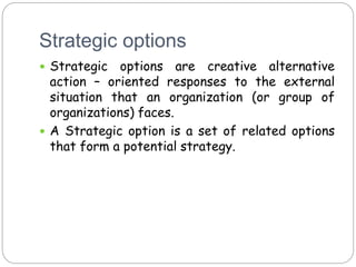 Strategic options
 Strategic options are creative alternative
action – oriented responses to the external
situation that an organization (or group of
organizations) faces.
 A Strategic option is a set of related options
that form a potential strategy.
 